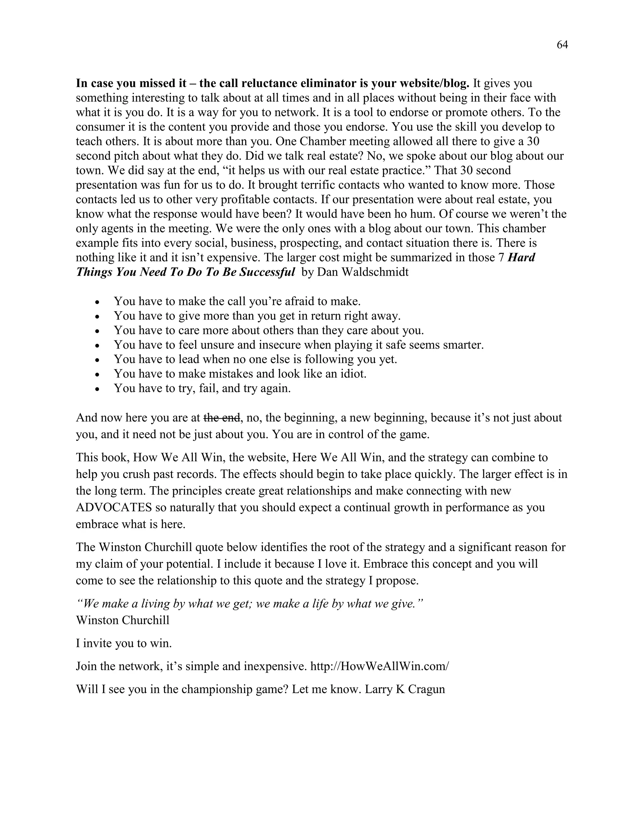 64
In case you missed it – the call reluctance eliminator is your website/blog. It gives you
something interesting to talk about at all times and in all places without being in their face with
what it is you do. It is a way for you to network. It is a tool to endorse or promote others. To the
consumer it is the content you provide and those you endorse. You use the skill you develop to
teach others. It is about more than you. One Chamber meeting allowed all there to give a 30
second pitch about what they do. Did we talk real estate? No, we spoke about our blog about our
town. We did say at the end, “it helps us with our real estate practice.” That 30 second
presentation was fun for us to do. It brought terrific contacts who wanted to know more. Those
contacts led us to other very profitable contacts. If our presentation were about real estate, you
know what the response would have been? It would have been ho hum. Of course we weren’t the
only agents in the meeting. We were the only ones with a blog about our town. This chamber
example fits into every social, business, prospecting, and contact situation there is. There is
nothing like it and it isn’t expensive. The larger cost might be summarized in those 7 Hard
Things You Need To Do To Be Successful by Dan Waldschmidt
 You have to make the call you’re afraid to make.
 You have to give more than you get in return right away.
 You have to care more about others than they care about you.
 You have to feel unsure and insecure when playing it safe seems smarter.
 You have to lead when no one else is following you yet.
 You have to make mistakes and look like an idiot.
 You have to try, fail, and try again.
And now here you are at the end, no, the beginning, a new beginning, because it’s not just about
you, and it need not be just about you. You are in control of the game.
This book, How We All Win, the website, Here We All Win, and the strategy can combine to
help you crush past records. The effects should begin to take place quickly. The larger effect is in
the long term. The principles create great relationships and make connecting with new
ADVOCATES so naturally that you should expect a continual growth in performance as you
embrace what is here.
The Winston Churchill quote below identifies the root of the strategy and a significant reason for
my claim of your potential. I include it because I love it. Embrace this concept and you will
come to see the relationship to this quote and the strategy I propose.
“We make a living by what we get; we make a life by what we give.”
Winston Churchill
I invite you to win.
Join the network, it’s simple and inexpensive. http://HowWeAllWin.com/
Will I see you in the championship game? Let me know. Larry K Cragun
 