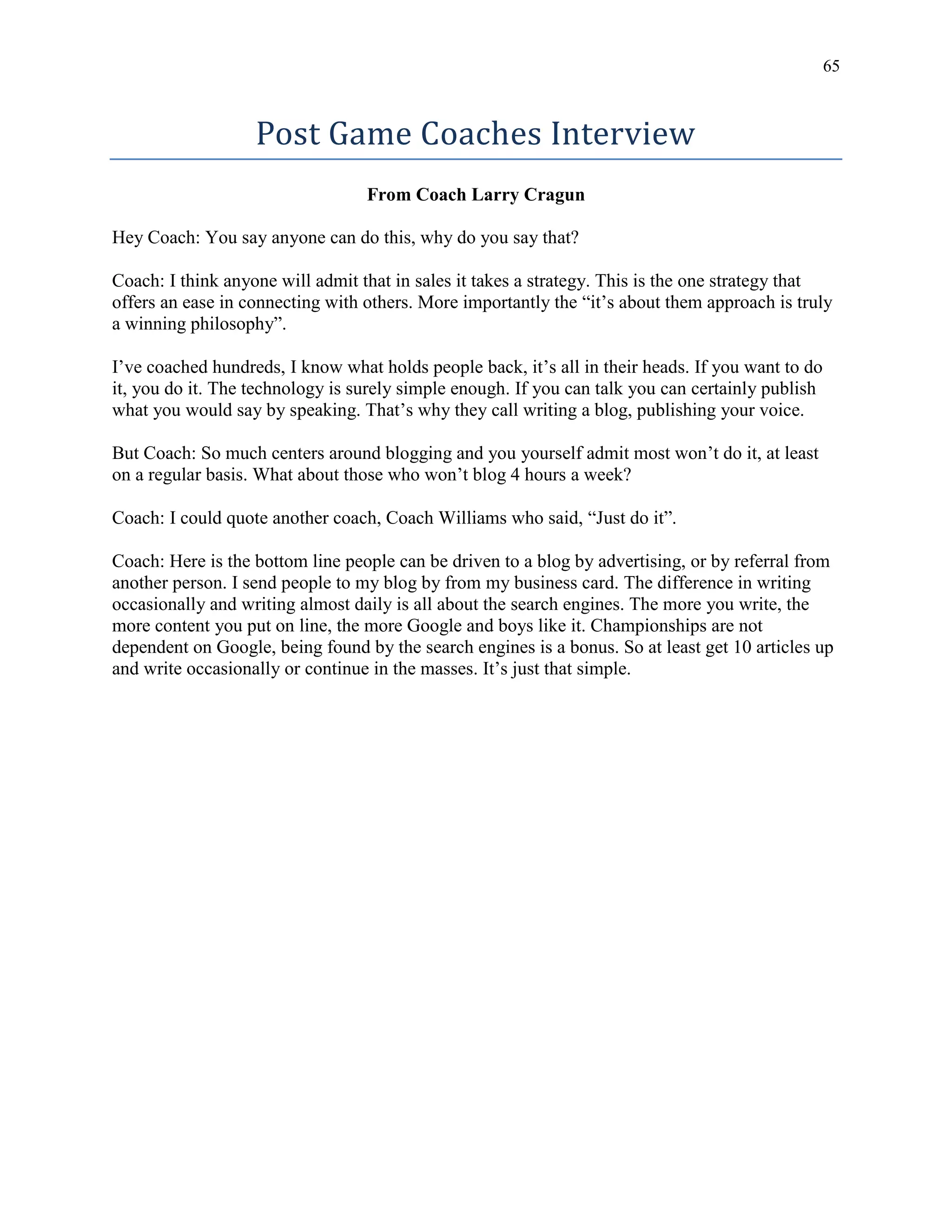 65
Post Game Coaches Interview
From Coach Larry Cragun
Hey Coach: You say anyone can do this, why do you say that?
Coach: I think anyone will admit that in sales it takes a strategy. This is the one strategy that
offers an ease in connecting with others. More importantly the “it’s about them approach is truly
a winning philosophy”.
I’ve coached hundreds, I know what holds people back, it’s all in their heads. If you want to do
it, you do it. The technology is surely simple enough. If you can talk you can certainly publish
what you would say by speaking. That’s why they call writing a blog, publishing your voice.
But Coach: So much centers around blogging and you yourself admit most won’t do it, at least
on a regular basis. What about those who won’t blog 4 hours a week?
Coach: I could quote another coach, Coach Williams who said, “Just do it”.
Coach: Here is the bottom line people can be driven to a blog by advertising, or by referral from
another person. I send people to my blog by from my business card. The difference in writing
occasionally and writing almost daily is all about the search engines. The more you write, the
more content you put on line, the more Google and boys like it. Championships are not
dependent on Google, being found by the search engines is a bonus. So at least get 10 articles up
and write occasionally or continue in the masses. It’s just that simple.
 