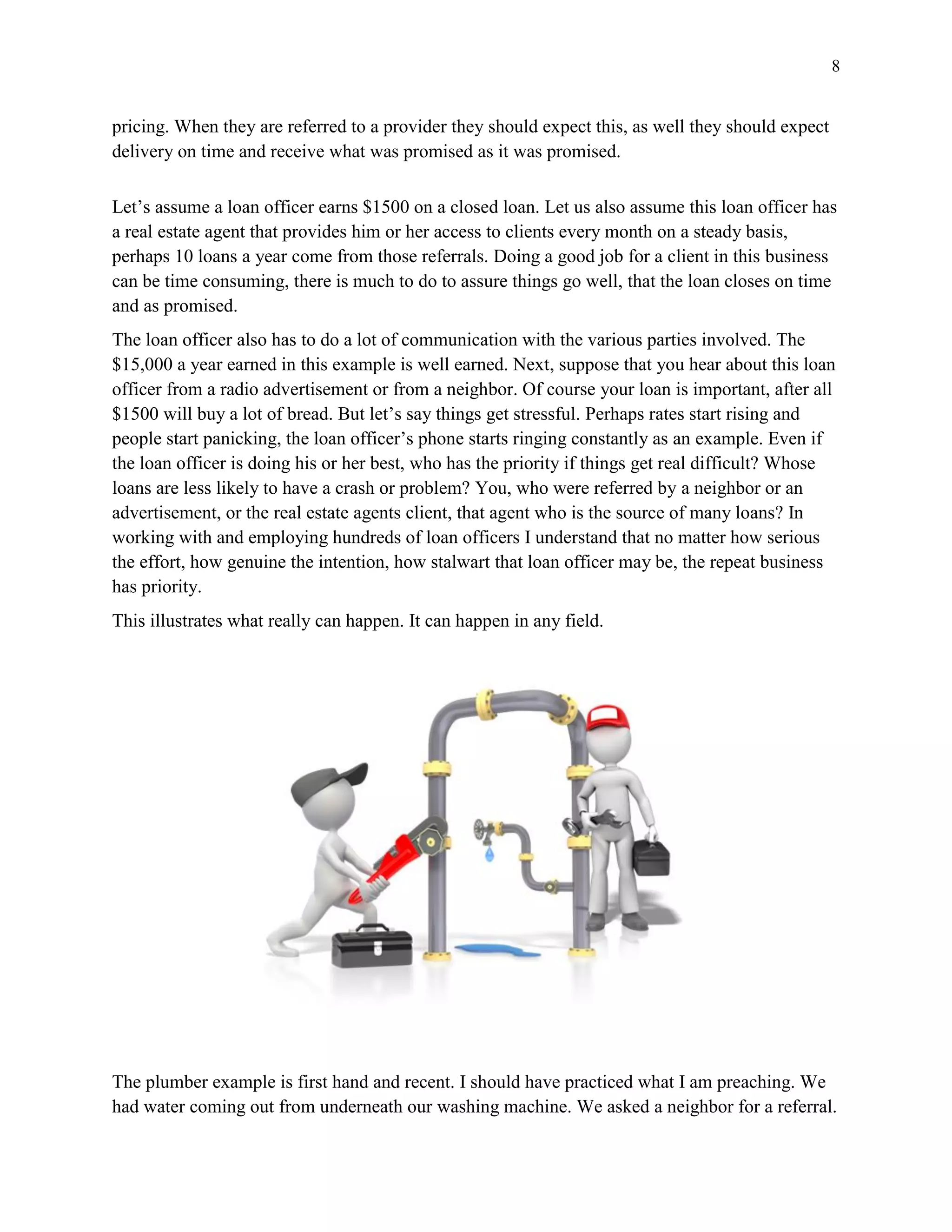 8
pricing. When they are referred to a provider they should expect this, as well they should expect
delivery on time and receive what was promised as it was promised.
Let’s assume a loan officer earns $1500 on a closed loan. Let us also assume this loan officer has
a real estate agent that provides him or her access to clients every month on a steady basis,
perhaps 10 loans a year come from those referrals. Doing a good job for a client in this business
can be time consuming, there is much to do to assure things go well, that the loan closes on time
and as promised.
The loan officer also has to do a lot of communication with the various parties involved. The
$15,000 a year earned in this example is well earned. Next, suppose that you hear about this loan
officer from a radio advertisement or from a neighbor. Of course your loan is important, after all
$1500 will buy a lot of bread. But let’s say things get stressful. Perhaps rates start rising and
people start panicking, the loan officer’s phone starts ringing constantly as an example. Even if
the loan officer is doing his or her best, who has the priority if things get real difficult? Whose
loans are less likely to have a crash or problem? You, who were referred by a neighbor or an
advertisement, or the real estate agents client, that agent who is the source of many loans? In
working with and employing hundreds of loan officers I understand that no matter how serious
the effort, how genuine the intention, how stalwart that loan officer may be, the repeat business
has priority.
This illustrates what really can happen. It can happen in any field.
The plumber example is first hand and recent. I should have practiced what I am preaching. We
had water coming out from underneath our washing machine. We asked a neighbor for a referral.
 