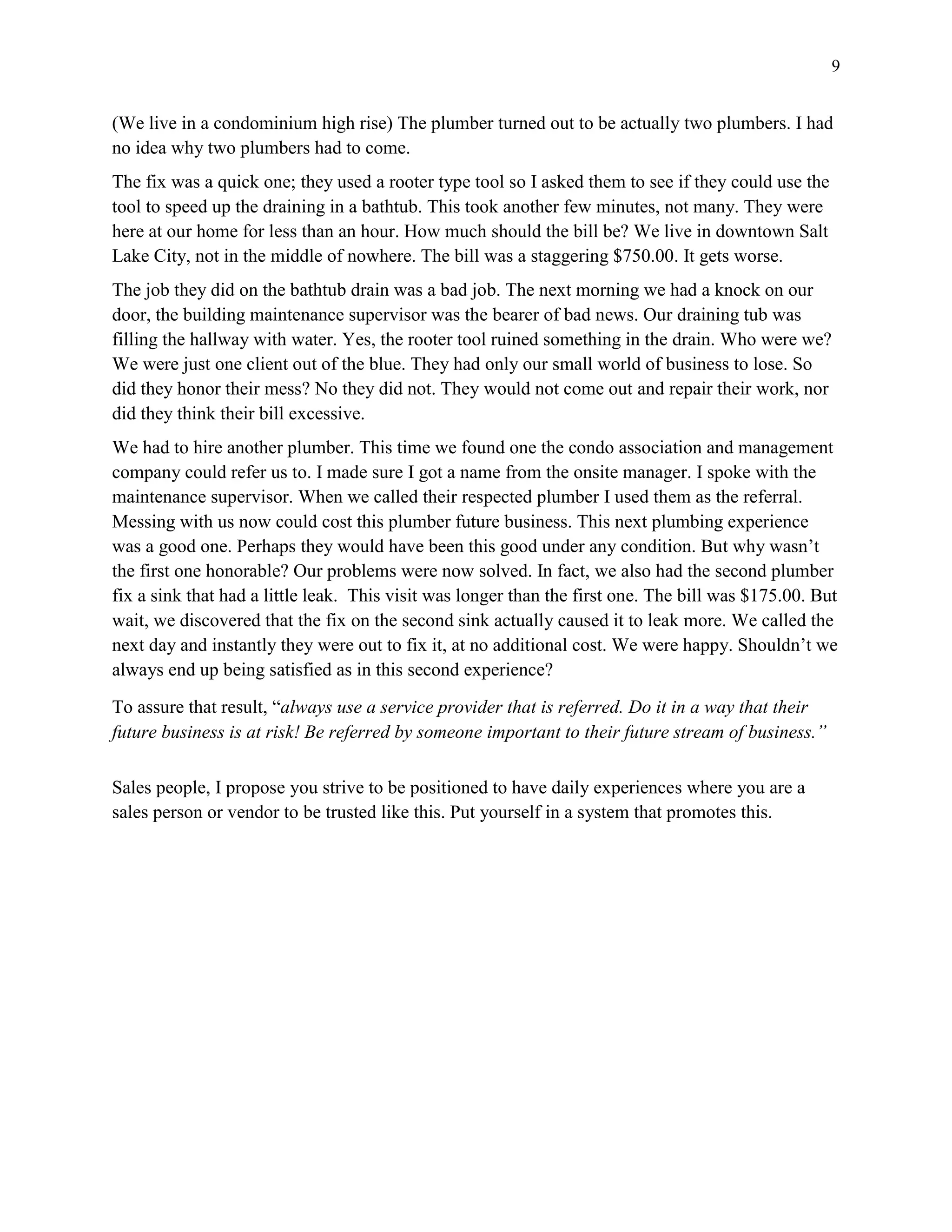 9
(We live in a condominium high rise) The plumber turned out to be actually two plumbers. I had
no idea why two plumbers had to come.
The fix was a quick one; they used a rooter type tool so I asked them to see if they could use the
tool to speed up the draining in a bathtub. This took another few minutes, not many. They were
here at our home for less than an hour. How much should the bill be? We live in downtown Salt
Lake City, not in the middle of nowhere. The bill was a staggering $750.00. It gets worse.
The job they did on the bathtub drain was a bad job. The next morning we had a knock on our
door, the building maintenance supervisor was the bearer of bad news. Our draining tub was
filling the hallway with water. Yes, the rooter tool ruined something in the drain. Who were we?
We were just one client out of the blue. They had only our small world of business to lose. So
did they honor their mess? No they did not. They would not come out and repair their work, nor
did they think their bill excessive.
We had to hire another plumber. This time we found one the condo association and management
company could refer us to. I made sure I got a name from the onsite manager. I spoke with the
maintenance supervisor. When we called their respected plumber I used them as the referral.
Messing with us now could cost this plumber future business. This next plumbing experience
was a good one. Perhaps they would have been this good under any condition. But why wasn’t
the first one honorable? Our problems were now solved. In fact, we also had the second plumber
fix a sink that had a little leak. This visit was longer than the first one. The bill was $175.00. But
wait, we discovered that the fix on the second sink actually caused it to leak more. We called the
next day and instantly they were out to fix it, at no additional cost. We were happy. Shouldn’t we
always end up being satisfied as in this second experience?
To assure that result, “always use a service provider that is referred. Do it in a way that their
future business is at risk! Be referred by someone important to their future stream of business.”
Sales people, I propose you strive to be positioned to have daily experiences where you are a
sales person or vendor to be trusted like this. Put yourself in a system that promotes this.
 
