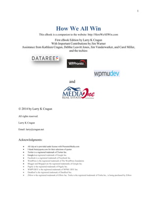 1
How We All Win
This eBook is a companion to the website: http://HereWeAllWin.com
First eBook Edition by Larry K Cragun
With Important Contributions by Jim Warner
Assistance from Kathleen Cragun, Debbie Leavitt Jones, Jim Vanderwarker, and Carol Miller,
and the techies:
and
 2014 by Larry K Cragun
All rights reserved.
Larry K Cragun
Email: larry@cragun.net
Acknowledgments:
 All clip art is provided under license with PresenterMedia.com
 I thank brainyquote.com for their selections of quotes
 Twitter is a registered trademark of Twitter Inc.
 Google is a registered trademark of Google Inc.
 Facebook is a registered trademark of Facebook Inc.
 WordPress is the registered trademark of The WordPress foundation.
 Blogger and Blogspot are the registered trademarks of Google Inc.
 Pagely is the registered trademark of Pagely Inc.
 WMPUDEV is the registered trademark of WPMU DEV Inc.
 DataReef is the registered trademark of DateReef Inc.
 Zillow is the registered trademark of Zillow Inc. Trulia is the registered trademark of Trulia Inc., is being purchased by Zillow
 