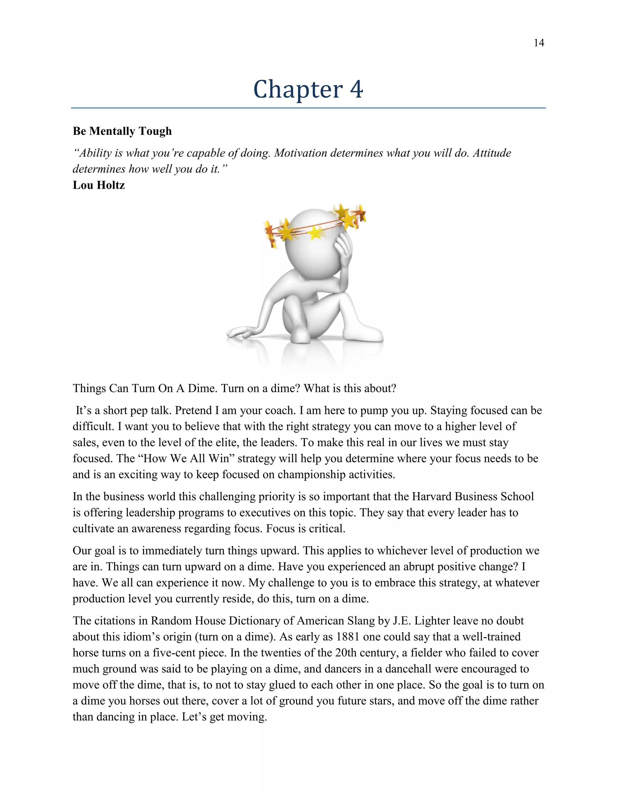 14
Chapter 4
Be Mentally Tough
“Ability is what you’re capable of doing. Motivation determines what you will do. Attitude
determines how well you do it.”
Lou Holtz
Things Can Turn On A Dime. Turn on a dime? What is this about?
It’s a short pep talk. Pretend I am your coach. I am here to pump you up. Staying focused can be
difficult. I want you to believe that with the right strategy you can move to a higher level of
sales, even to the level of the elite, the leaders. To make this real in our lives we must stay
focused. The “How We All Win” strategy will help you determine where your focus needs to be
and is an exciting way to keep focused on championship activities.
In the business world this challenging priority is so important that the Harvard Business School
is offering leadership programs to executives on this topic. They say that every leader has to
cultivate an awareness regarding focus. Focus is critical.
Our goal is to immediately turn things upward. This applies to whichever level of production we
are in. Things can turn upward on a dime. Have you experienced an abrupt positive change? I
have. We all can experience it now. My challenge to you is to embrace this strategy, at whatever
production level you currently reside, do this, turn on a dime.
The citations in Random House Dictionary of American Slang by J.E. Lighter leave no doubt
about this idiom’s origin (turn on a dime). As early as 1881 one could say that a well-trained
horse turns on a five-cent piece. In the twenties of the 20th century, a fielder who failed to cover
much ground was said to be playing on a dime, and dancers in a dancehall were encouraged to
move off the dime, that is, to not to stay glued to each other in one place. So the goal is to turn on
a dime you horses out there, cover a lot of ground you future stars, and move off the dime rather
than dancing in place. Let’s get moving.
 