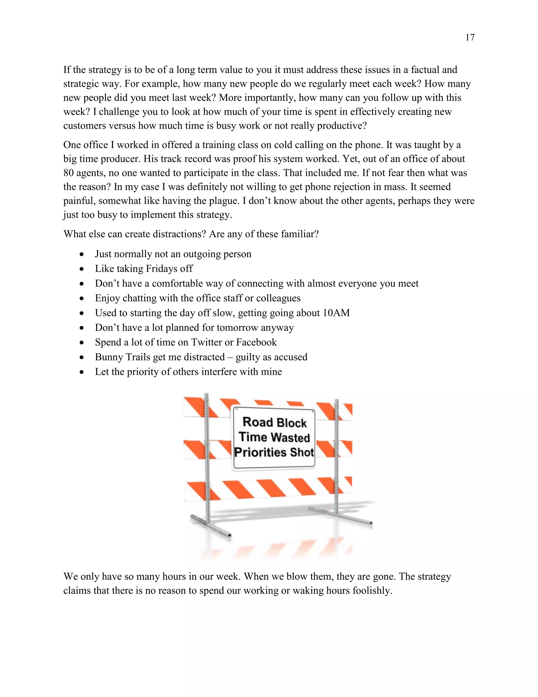 17
If the strategy is to be of a long term value to you it must address these issues in a factual and
strategic way. For example, how many new people do we regularly meet each week? How many
new people did you meet last week? More importantly, how many can you follow up with this
week? I challenge you to look at how much of your time is spent in effectively creating new
customers versus how much time is busy work or not really productive?
One office I worked in offered a training class on cold calling on the phone. It was taught by a
big time producer. His track record was proof his system worked. Yet, out of an office of about
80 agents, no one wanted to participate in the class. That included me. If not fear then what was
the reason? In my case I was definitely not willing to get phone rejection in mass. It seemed
painful, somewhat like having the plague. I don’t know about the other agents, perhaps they were
just too busy to implement this strategy.
What else can create distractions? Are any of these familiar?
 Just normally not an outgoing person
 Like taking Fridays off
 Don’t have a comfortable way of connecting with almost everyone you meet
 Enjoy chatting with the office staff or colleagues
 Used to starting the day off slow, getting going about 10AM
 Don’t have a lot planned for tomorrow anyway
 Spend a lot of time on Twitter or Facebook
 Bunny Trails get me distracted – guilty as accused
 Let the priority of others interfere with mine
We only have so many hours in our week. When we blow them, they are gone. The strategy
claims that there is no reason to spend our working or waking hours foolishly.
 