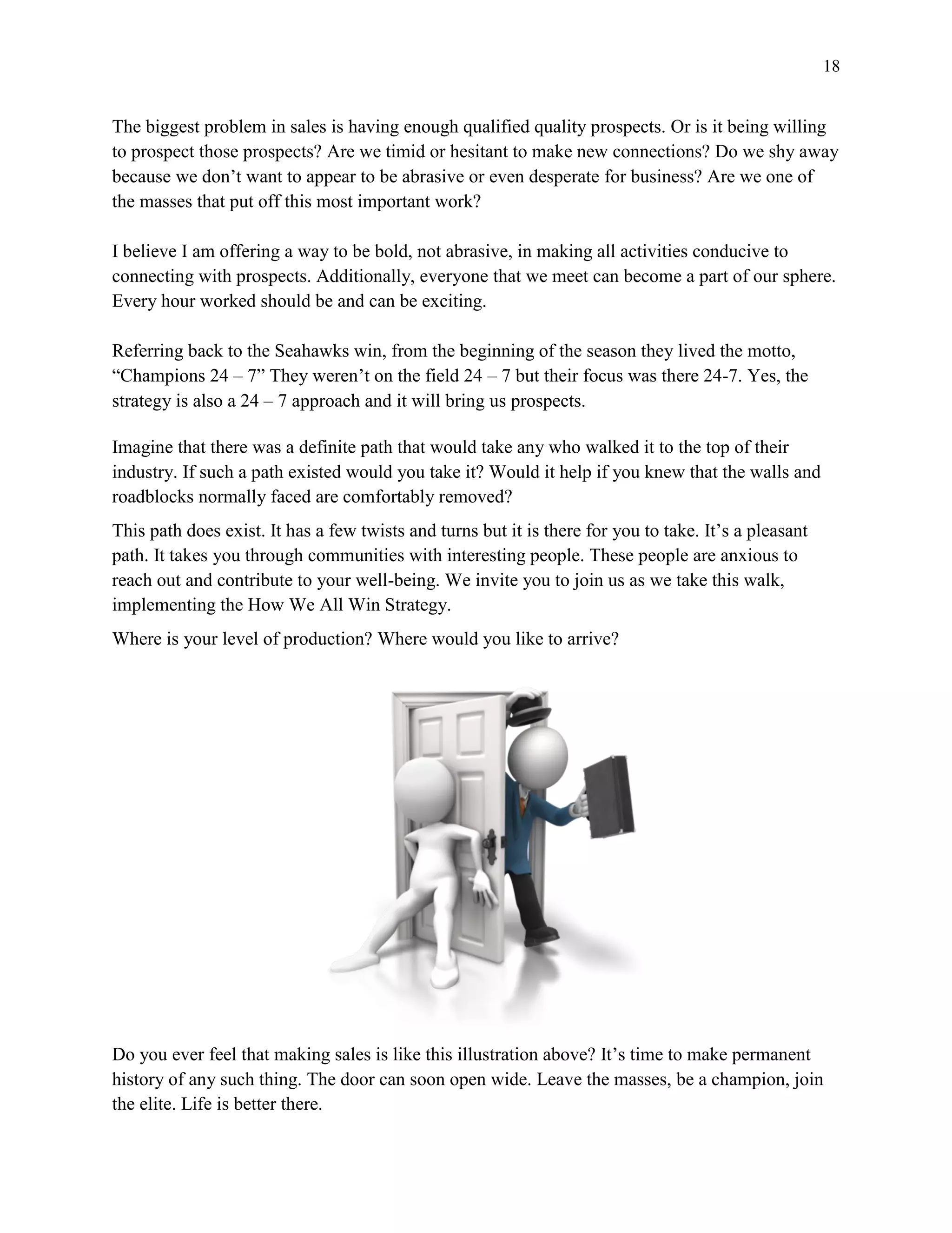 18
The biggest problem in sales is having enough qualified quality prospects. Or is it being willing
to prospect those prospects? Are we timid or hesitant to make new connections? Do we shy away
because we don’t want to appear to be abrasive or even desperate for business? Are we one of
the masses that put off this most important work?
I believe I am offering a way to be bold, not abrasive, in making all activities conducive to
connecting with prospects. Additionally, everyone that we meet can become a part of our sphere.
Every hour worked should be and can be exciting.
Referring back to the Seahawks win, from the beginning of the season they lived the motto,
“Champions 24 – 7” They weren’t on the field 24 – 7 but their focus was there 24-7. Yes, the
strategy is also a 24 – 7 approach and it will bring us prospects.
Imagine that there was a definite path that would take any who walked it to the top of their
industry. If such a path existed would you take it? Would it help if you knew that the walls and
roadblocks normally faced are comfortably removed?
This path does exist. It has a few twists and turns but it is there for you to take. It’s a pleasant
path. It takes you through communities with interesting people. These people are anxious to
reach out and contribute to your well-being. We invite you to join us as we take this walk,
implementing the How We All Win Strategy.
Where is your level of production? Where would you like to arrive?
Do you ever feel that making sales is like this illustration above? It’s time to make permanent
history of any such thing. The door can soon open wide. Leave the masses, be a champion, join
the elite. Life is better there.
 