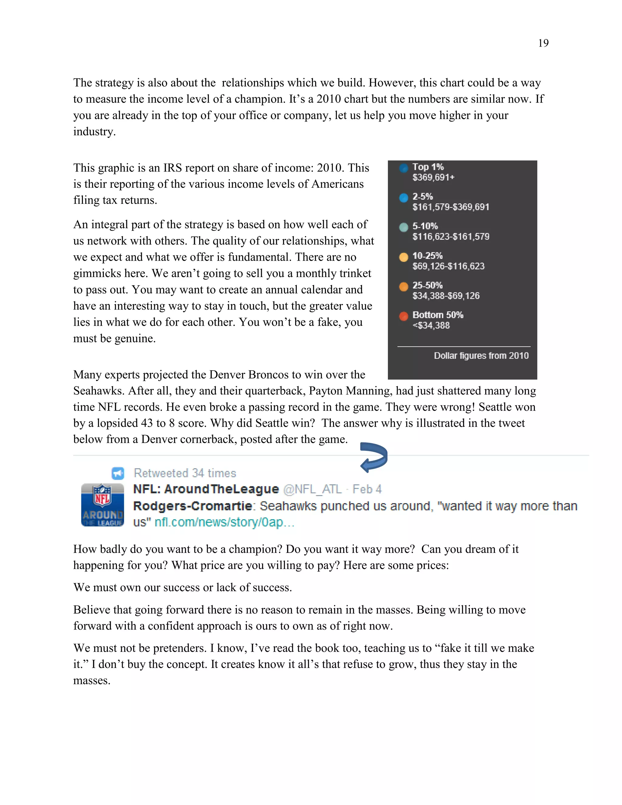 19
The strategy is also about the relationships which we build. However, this chart could be a way
to measure the income level of a champion. It’s a 2010 chart but the numbers are similar now. If
you are already in the top of your office or company, let us help you move higher in your
industry.
This graphic is an IRS report on share of income: 2010. This
is their reporting of the various income levels of Americans
filing tax returns.
An integral part of the strategy is based on how well each of
us network with others. The quality of our relationships, what
we expect and what we offer is fundamental. There are no
gimmicks here. We aren’t going to sell you a monthly trinket
to pass out. You may want to create an annual calendar and
have an interesting way to stay in touch, but the greater value
lies in what we do for each other. You won’t be a fake, you
must be genuine.
Many experts projected the Denver Broncos to win over the
Seahawks. After all, they and their quarterback, Payton Manning, had just shattered many long
time NFL records. He even broke a passing record in the game. They were wrong! Seattle won
by a lopsided 43 to 8 score. Why did Seattle win? The answer why is illustrated in the tweet
below from a Denver cornerback, posted after the game.
How badly do you want to be a champion? Do you want it way more? Can you dream of it
happening for you? What price are you willing to pay? Here are some prices:
We must own our success or lack of success.
Believe that going forward there is no reason to remain in the masses. Being willing to move
forward with a confident approach is ours to own as of right now.
We must not be pretenders. I know, I’ve read the book too, teaching us to “fake it till we make
it.” I don’t buy the concept. It creates know it all’s that refuse to grow, thus they stay in the
masses.
 