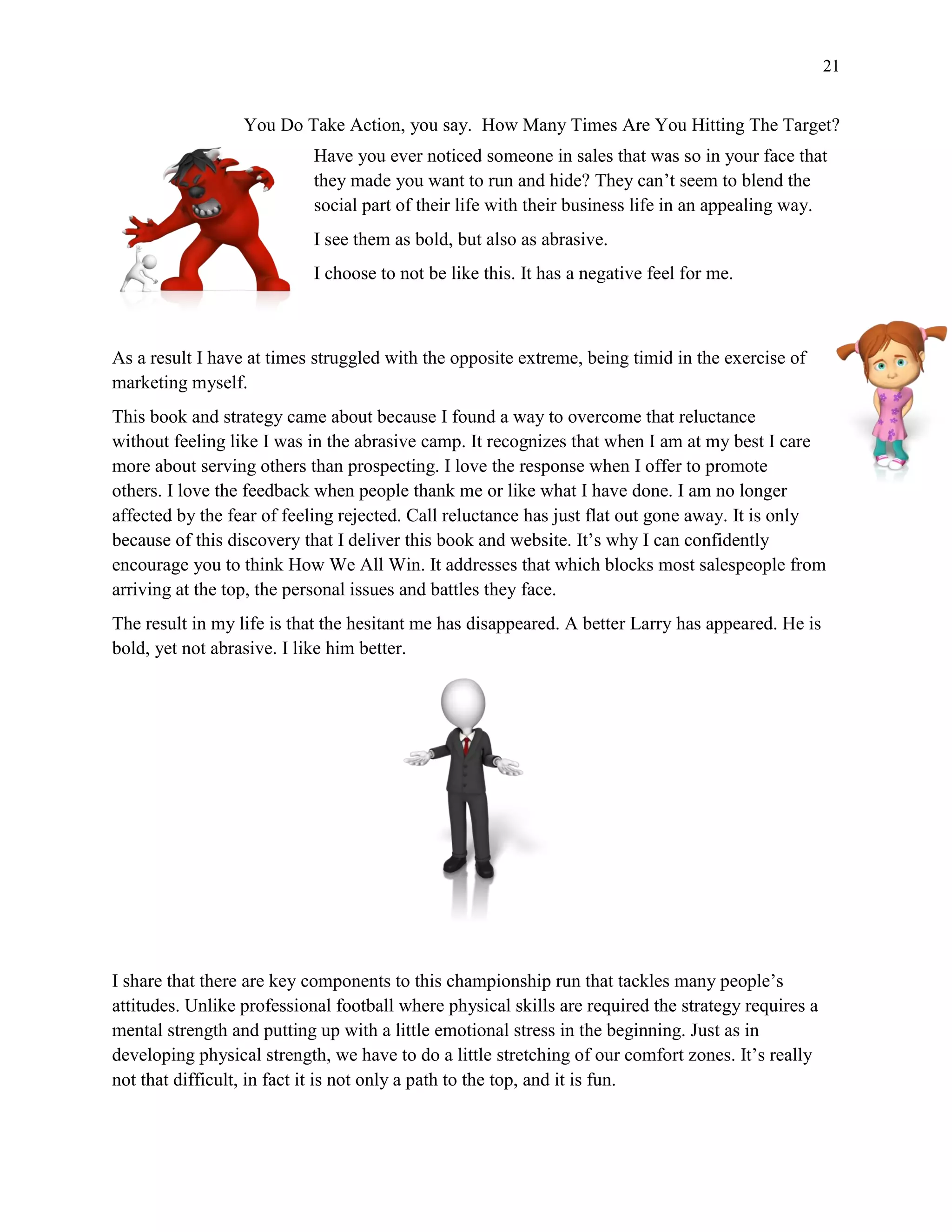 21
You Do Take Action, you say. How Many Times Are You Hitting The Target?
Have you ever noticed someone in sales that was so in your face that
they made you want to run and hide? They can’t seem to blend the
social part of their life with their business life in an appealing way.
I see them as bold, but also as abrasive.
I choose to not be like this. It has a negative feel for me.
As a result I have at times struggled with the opposite extreme, being timid in the exercise of
marketing myself.
This book and strategy came about because I found a way to overcome that reluctance
without feeling like I was in the abrasive camp. It recognizes that when I am at my best I care
more about serving others than prospecting. I love the response when I offer to promote
others. I love the feedback when people thank me or like what I have done. I am no longer
affected by the fear of feeling rejected. Call reluctance has just flat out gone away. It is only
because of this discovery that I deliver this book and website. It’s why I can confidently
encourage you to think How We All Win. It addresses that which blocks most salespeople from
arriving at the top, the personal issues and battles they face.
The result in my life is that the hesitant me has disappeared. A better Larry has appeared. He is
bold, yet not abrasive. I like him better.
I share that there are key components to this championship run that tackles many people’s
attitudes. Unlike professional football where physical skills are required the strategy requires a
mental strength and putting up with a little emotional stress in the beginning. Just as in
developing physical strength, we have to do a little stretching of our comfort zones. It’s really
not that difficult, in fact it is not only a path to the top, and it is fun.
 