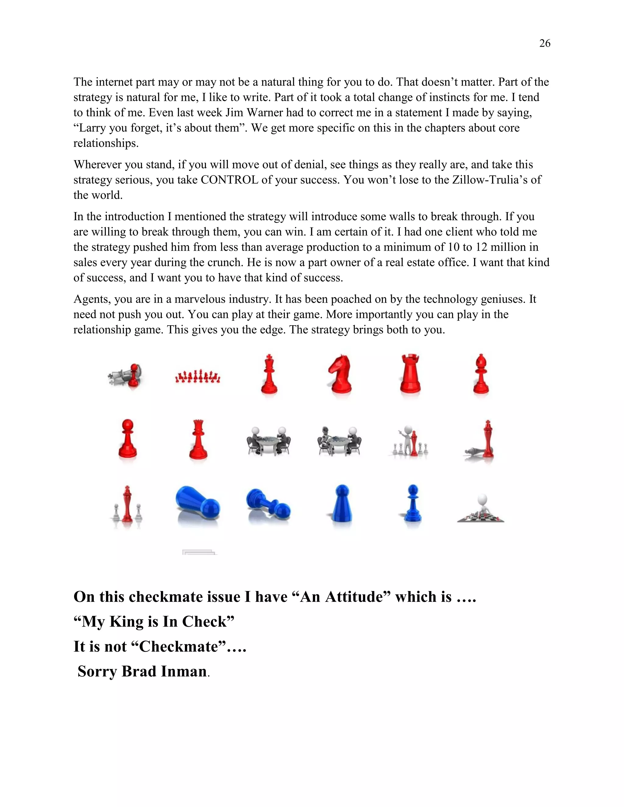 26
The internet part may or may not be a natural thing for you to do. That doesn’t matter. Part of the
strategy is natural for me, I like to write. Part of it took a total change of instincts for me. I tend
to think of me. Even last week Jim Warner had to correct me in a statement I made by saying,
“Larry you forget, it’s about them”. We get more specific on this in the chapters about core
relationships.
Wherever you stand, if you will move out of denial, see things as they really are, and take this
strategy serious, you take CONTROL of your success. You won’t lose to the Zillow-Trulia’s of
the world.
In the introduction I mentioned the strategy will introduce some walls to break through. If you
are willing to break through them, you can win. I am certain of it. I had one client who told me
the strategy pushed him from less than average production to a minimum of 10 to 12 million in
sales every year during the crunch. He is now a part owner of a real estate office. I want that kind
of success, and I want you to have that kind of success.
Agents, you are in a marvelous industry. It has been poached on by the technology geniuses. It
need not push you out. You can play at their game. More importantly you can play in the
relationship game. This gives you the edge. The strategy brings both to you.
On this checkmate issue I have “An Attitude” which is ….
“My King is In Check”
It is not “Checkmate”….
Sorry Brad Inman.
 