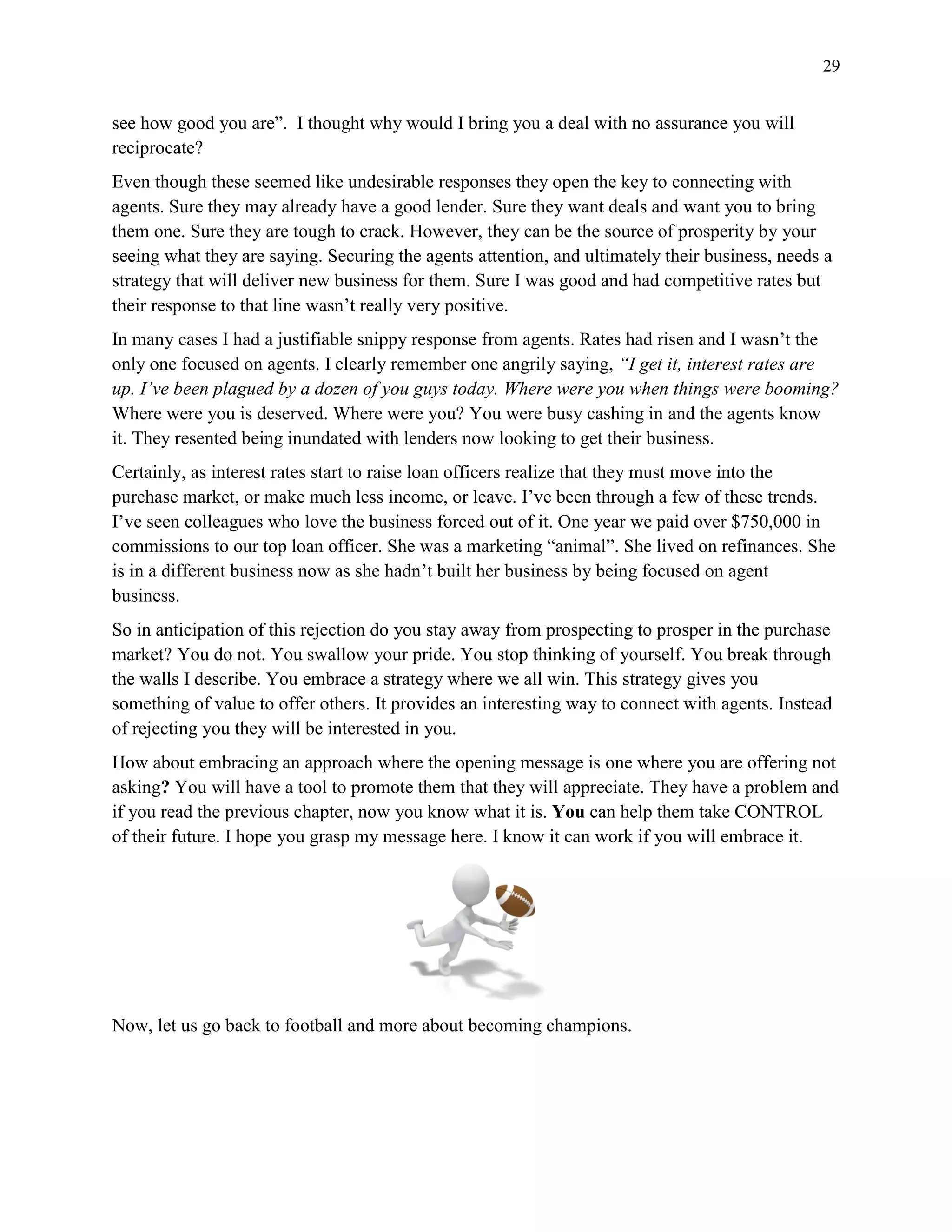 29
see how good you are”. I thought why would I bring you a deal with no assurance you will
reciprocate?
Even though these seemed like undesirable responses they open the key to connecting with
agents. Sure they may already have a good lender. Sure they want deals and want you to bring
them one. Sure they are tough to crack. However, they can be the source of prosperity by your
seeing what they are saying. Securing the agents attention, and ultimately their business, needs a
strategy that will deliver new business for them. Sure I was good and had competitive rates but
their response to that line wasn’t really very positive.
In many cases I had a justifiable snippy response from agents. Rates had risen and I wasn’t the
only one focused on agents. I clearly remember one angrily saying, “I get it, interest rates are
up. I’ve been plagued by a dozen of you guys today. Where were you when things were booming?
Where were you is deserved. Where were you? You were busy cashing in and the agents know
it. They resented being inundated with lenders now looking to get their business.
Certainly, as interest rates start to raise loan officers realize that they must move into the
purchase market, or make much less income, or leave. I’ve been through a few of these trends.
I’ve seen colleagues who love the business forced out of it. One year we paid over $750,000 in
commissions to our top loan officer. She was a marketing “animal”. She lived on refinances. She
is in a different business now as she hadn’t built her business by being focused on agent
business.
So in anticipation of this rejection do you stay away from prospecting to prosper in the purchase
market? You do not. You swallow your pride. You stop thinking of yourself. You break through
the walls I describe. You embrace a strategy where we all win. This strategy gives you
something of value to offer others. It provides an interesting way to connect with agents. Instead
of rejecting you they will be interested in you.
How about embracing an approach where the opening message is one where you are offering not
asking? You will have a tool to promote them that they will appreciate. They have a problem and
if you read the previous chapter, now you know what it is. You can help them take CONTROL
of their future. I hope you grasp my message here. I know it can work if you will embrace it.
Now, let us go back to football and more about becoming champions.
 