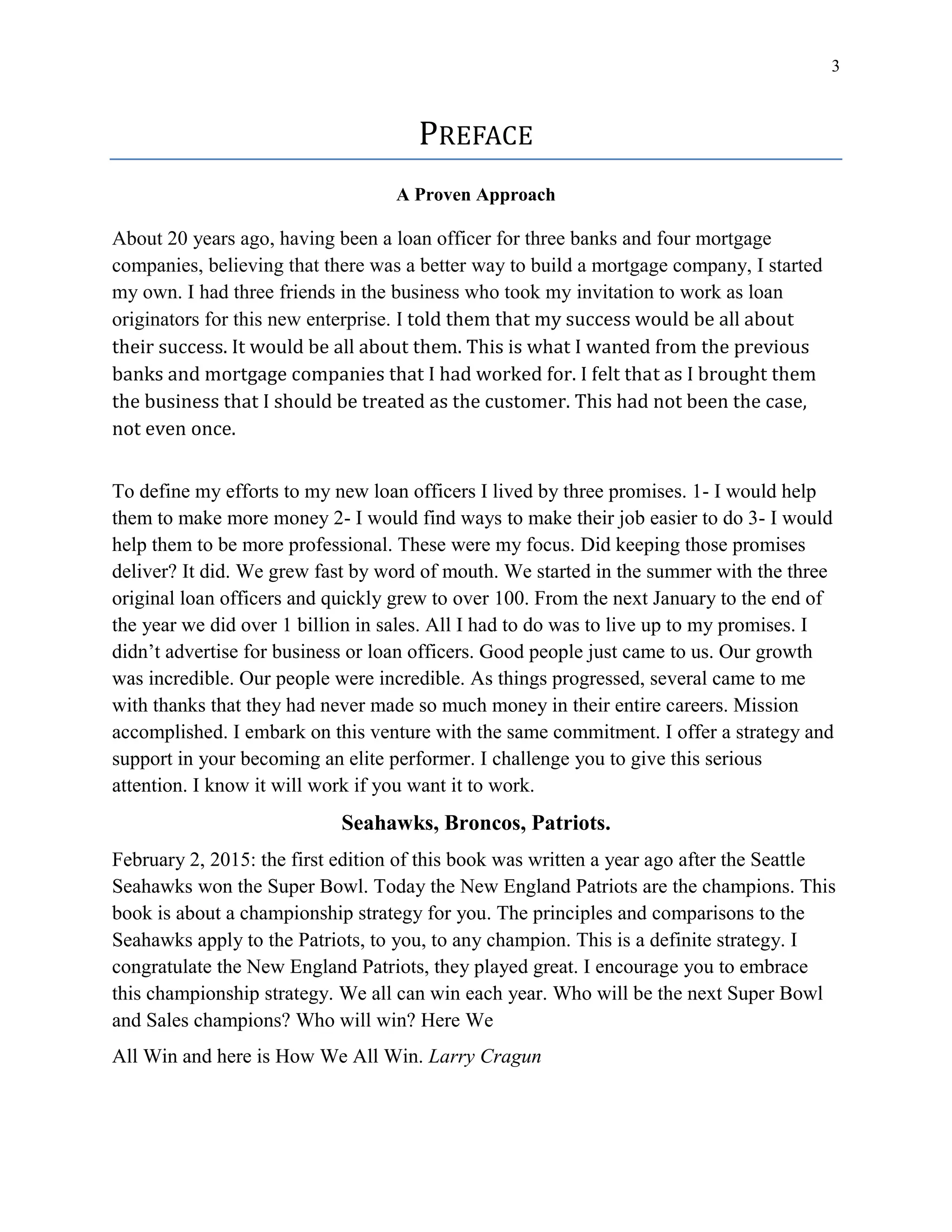 3
PREFACE
A Proven Approach
About 20 years ago, having been a loan officer for three banks and four mortgage
companies, believing that there was a better way to build a mortgage company, I started
my own. I had three friends in the business who took my invitation to work as loan
originators for this new enterprise. I told them that my success would be all about
their success. It would be all about them. This is what I wanted from the previous
banks and mortgage companies that I had worked for. I felt that as I brought them
the business that I should be treated as the customer. This had not been the case,
not even once.
To define my efforts to my new loan officers I lived by three promises. 1- I would help
them to make more money 2- I would find ways to make their job easier to do 3- I would
help them to be more professional. These were my focus. Did keeping those promises
deliver? It did. We grew fast by word of mouth. We started in the summer with the three
original loan officers and quickly grew to over 100. From the next January to the end of
the year we did over 1 billion in sales. All I had to do was to live up to my promises. I
didn’t advertise for business or loan officers. Good people just came to us. Our growth
was incredible. Our people were incredible. As things progressed, several came to me
with thanks that they had never made so much money in their entire careers. Mission
accomplished. I embark on this venture with the same commitment. I offer a strategy and
support in your becoming an elite performer. I challenge you to give this serious
attention. I know it will work if you want it to work.
Seahawks, Broncos, Patriots.
February 2, 2015: the first edition of this book was written a year ago after the Seattle
Seahawks won the Super Bowl. Today the New England Patriots are the champions. This
book is about a championship strategy for you. The principles and comparisons to the
Seahawks apply to the Patriots, to you, to any champion. This is a definite strategy. I
congratulate the New England Patriots, they played great. I encourage you to embrace
this championship strategy. We all can win each year. Who will be the next Super Bowl
and Sales champions? Who will win? Here We
All Win and here is How We All Win. Larry Cragun
 