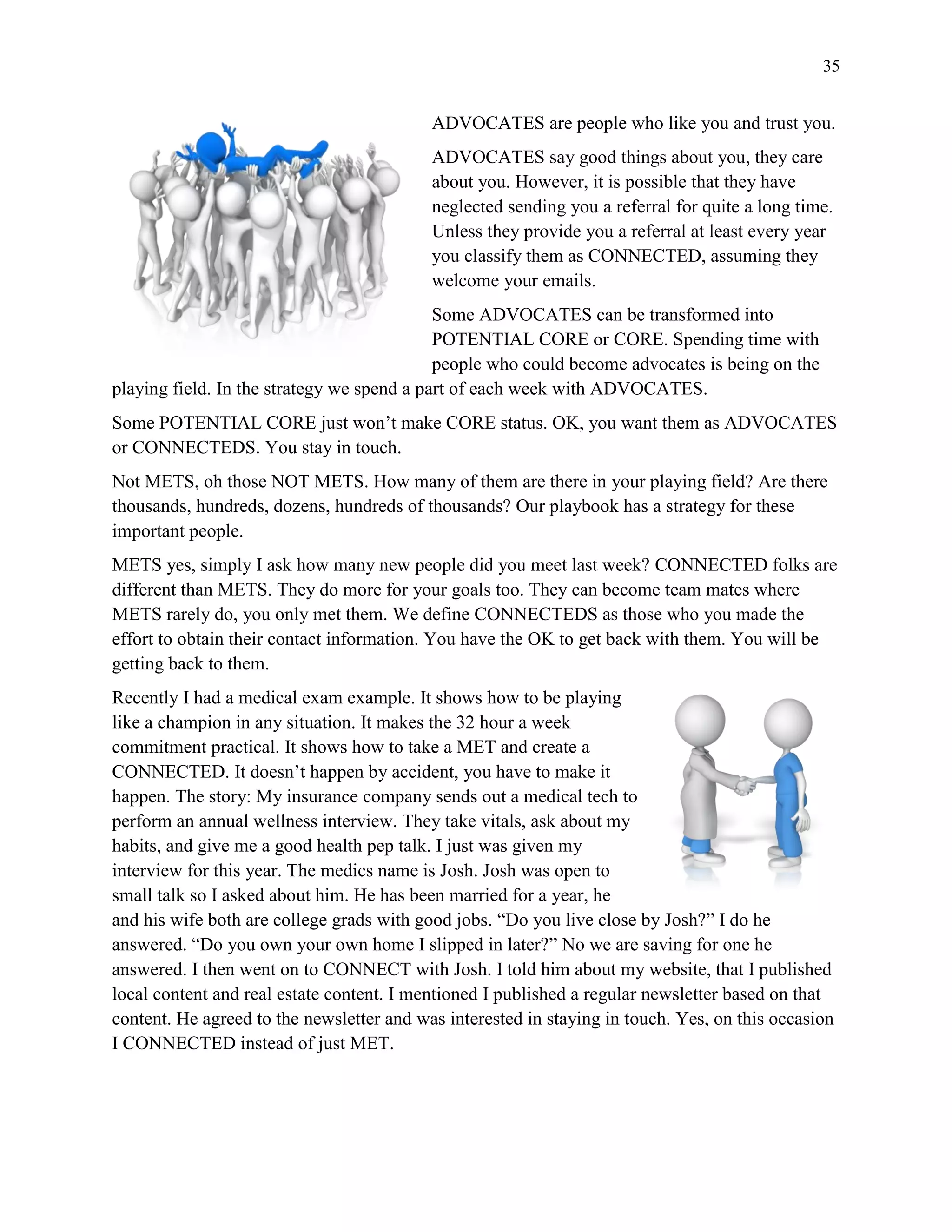 35
ADVOCATES are people who like you and trust you.
ADVOCATES say good things about you, they care
about you. However, it is possible that they have
neglected sending you a referral for quite a long time.
Unless they provide you a referral at least every year
you classify them as CONNECTED, assuming they
welcome your emails.
Some ADVOCATES can be transformed into
POTENTIAL CORE or CORE. Spending time with
people who could become advocates is being on the
playing field. In the strategy we spend a part of each week with ADVOCATES.
Some POTENTIAL CORE just won’t make CORE status. OK, you want them as ADVOCATES
or CONNECTEDS. You stay in touch.
Not METS, oh those NOT METS. How many of them are there in your playing field? Are there
thousands, hundreds, dozens, hundreds of thousands? Our playbook has a strategy for these
important people.
METS yes, simply I ask how many new people did you meet last week? CONNECTED folks are
different than METS. They do more for your goals too. They can become team mates where
METS rarely do, you only met them. We define CONNECTEDS as those who you made the
effort to obtain their contact information. You have the OK to get back with them. You will be
getting back to them.
Recently I had a medical exam example. It shows how to be playing
like a champion in any situation. It makes the 32 hour a week
commitment practical. It shows how to take a MET and create a
CONNECTED. It doesn’t happen by accident, you have to make it
happen. The story: My insurance company sends out a medical tech to
perform an annual wellness interview. They take vitals, ask about my
habits, and give me a good health pep talk. I just was given my
interview for this year. The medics name is Josh. Josh was open to
small talk so I asked about him. He has been married for a year, he
and his wife both are college grads with good jobs. “Do you live close by Josh?” I do he
answered. “Do you own your own home I slipped in later?” No we are saving for one he
answered. I then went on to CONNECT with Josh. I told him about my website, that I published
local content and real estate content. I mentioned I published a regular newsletter based on that
content. He agreed to the newsletter and was interested in staying in touch. Yes, on this occasion
I CONNECTED instead of just MET.
 