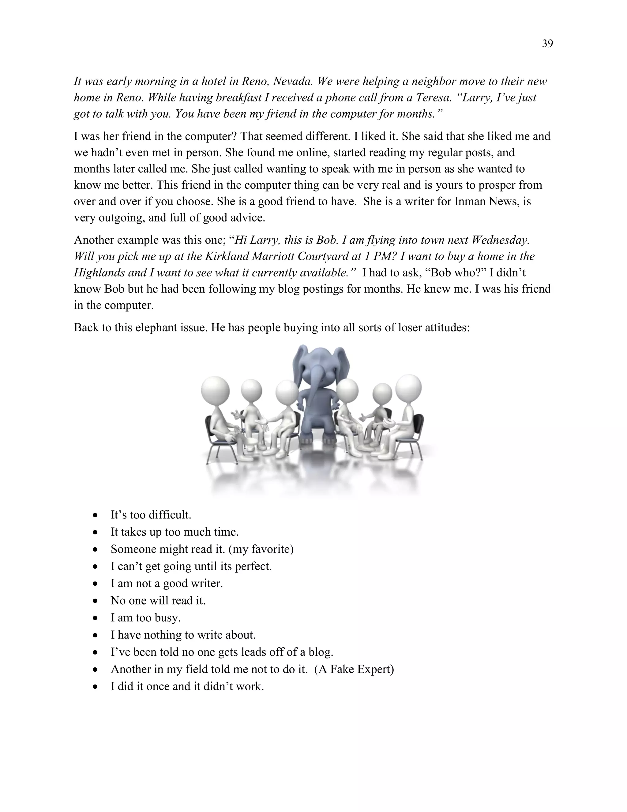 39
It was early morning in a hotel in Reno, Nevada. We were helping a neighbor move to their new
home in Reno. While having breakfast I received a phone call from a Teresa. “Larry, I’ve just
got to talk with you. You have been my friend in the computer for months.”
I was her friend in the computer? That seemed different. I liked it. She said that she liked me and
we hadn’t even met in person. She found me online, started reading my regular posts, and
months later called me. She just called wanting to speak with me in person as she wanted to
know me better. This friend in the computer thing can be very real and is yours to prosper from
over and over if you choose. She is a good friend to have. She is a writer for Inman News, is
very outgoing, and full of good advice.
Another example was this one; “Hi Larry, this is Bob. I am flying into town next Wednesday.
Will you pick me up at the Kirkland Marriott Courtyard at 1 PM? I want to buy a home in the
Highlands and I want to see what it currently available.” I had to ask, “Bob who?” I didn’t
know Bob but he had been following my blog postings for months. He knew me. I was his friend
in the computer.
Back to this elephant issue. He has people buying into all sorts of loser attitudes:
 It’s too difficult.
 It takes up too much time.
 Someone might read it. (my favorite)
 I can’t get going until its perfect.
 I am not a good writer.
 No one will read it.
 I am too busy.
 I have nothing to write about.
 I’ve been told no one gets leads off of a blog.
 Another in my field told me not to do it. (A Fake Expert)
 I did it once and it didn’t work.
 