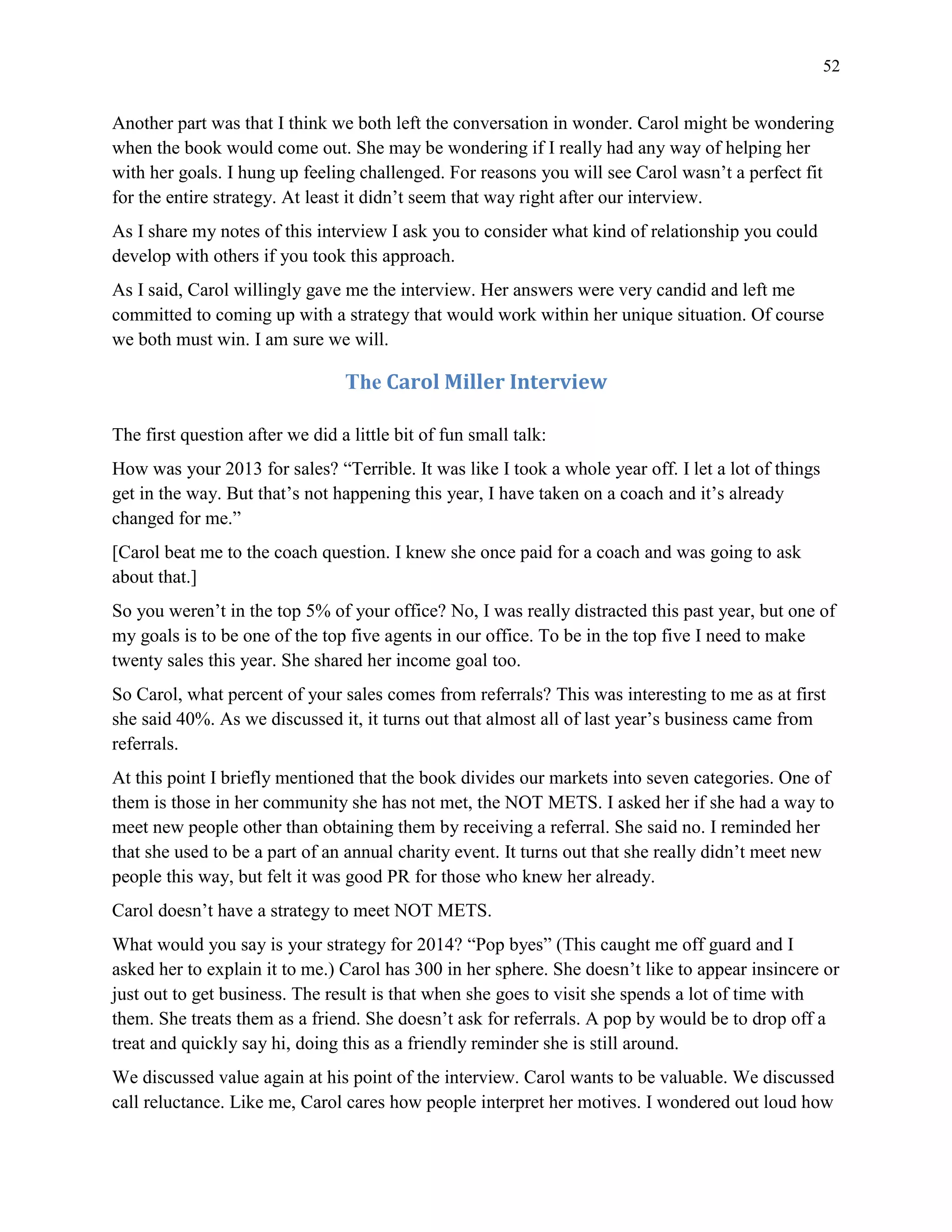 52
Another part was that I think we both left the conversation in wonder. Carol might be wondering
when the book would come out. She may be wondering if I really had any way of helping her
with her goals. I hung up feeling challenged. For reasons you will see Carol wasn’t a perfect fit
for the entire strategy. At least it didn’t seem that way right after our interview.
As I share my notes of this interview I ask you to consider what kind of relationship you could
develop with others if you took this approach.
As I said, Carol willingly gave me the interview. Her answers were very candid and left me
committed to coming up with a strategy that would work within her unique situation. Of course
we both must win. I am sure we will.
The Carol Miller Interview
The first question after we did a little bit of fun small talk:
How was your 2013 for sales? “Terrible. It was like I took a whole year off. I let a lot of things
get in the way. But that’s not happening this year, I have taken on a coach and it’s already
changed for me.”
[Carol beat me to the coach question. I knew she once paid for a coach and was going to ask
about that.]
So you weren’t in the top 5% of your office? No, I was really distracted this past year, but one of
my goals is to be one of the top five agents in our office. To be in the top five I need to make
twenty sales this year. She shared her income goal too.
So Carol, what percent of your sales comes from referrals? This was interesting to me as at first
she said 40%. As we discussed it, it turns out that almost all of last year’s business came from
referrals.
At this point I briefly mentioned that the book divides our markets into seven categories. One of
them is those in her community she has not met, the NOT METS. I asked her if she had a way to
meet new people other than obtaining them by receiving a referral. She said no. I reminded her
that she used to be a part of an annual charity event. It turns out that she really didn’t meet new
people this way, but felt it was good PR for those who knew her already.
Carol doesn’t have a strategy to meet NOT METS.
What would you say is your strategy for 2014? “Pop byes” (This caught me off guard and I
asked her to explain it to me.) Carol has 300 in her sphere. She doesn’t like to appear insincere or
just out to get business. The result is that when she goes to visit she spends a lot of time with
them. She treats them as a friend. She doesn’t ask for referrals. A pop by would be to drop off a
treat and quickly say hi, doing this as a friendly reminder she is still around.
We discussed value again at his point of the interview. Carol wants to be valuable. We discussed
call reluctance. Like me, Carol cares how people interpret her motives. I wondered out loud how
 