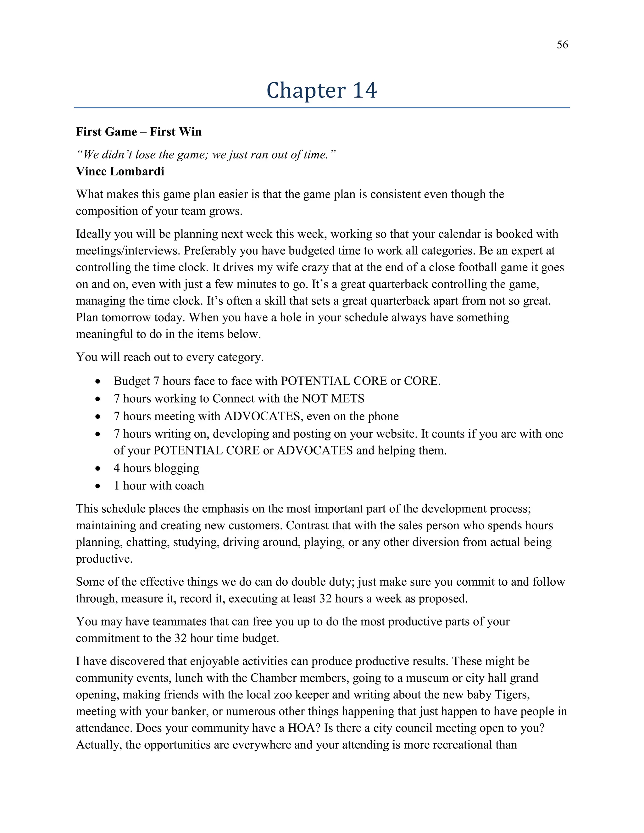 56
Chapter 14
First Game – First Win
“We didn’t lose the game; we just ran out of time.”
Vince Lombardi
What makes this game plan easier is that the game plan is consistent even though the
composition of your team grows.
Ideally you will be planning next week this week, working so that your calendar is booked with
meetings/interviews. Preferably you have budgeted time to work all categories. Be an expert at
controlling the time clock. It drives my wife crazy that at the end of a close football game it goes
on and on, even with just a few minutes to go. It’s a great quarterback controlling the game,
managing the time clock. It’s often a skill that sets a great quarterback apart from not so great.
Plan tomorrow today. When you have a hole in your schedule always have something
meaningful to do in the items below.
You will reach out to every category.
 Budget 7 hours face to face with POTENTIAL CORE or CORE.
 7 hours working to Connect with the NOT METS
 7 hours meeting with ADVOCATES, even on the phone
 7 hours writing on, developing and posting on your website. It counts if you are with one
of your POTENTIAL CORE or ADVOCATES and helping them.
 4 hours blogging
 1 hour with coach
This schedule places the emphasis on the most important part of the development process;
maintaining and creating new customers. Contrast that with the sales person who spends hours
planning, chatting, studying, driving around, playing, or any other diversion from actual being
productive.
Some of the effective things we do can do double duty; just make sure you commit to and follow
through, measure it, record it, executing at least 32 hours a week as proposed.
You may have teammates that can free you up to do the most productive parts of your
commitment to the 32 hour time budget.
I have discovered that enjoyable activities can produce productive results. These might be
community events, lunch with the Chamber members, going to a museum or city hall grand
opening, making friends with the local zoo keeper and writing about the new baby Tigers,
meeting with your banker, or numerous other things happening that just happen to have people in
attendance. Does your community have a HOA? Is there a city council meeting open to you?
Actually, the opportunities are everywhere and your attending is more recreational than
 