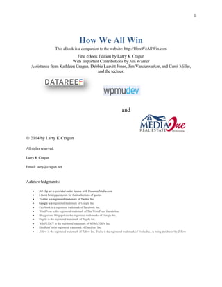 1
How We All Win
This eBook is a companion to the website: http://HereWeAllWin.com
First eBook Edition by Larry K Cragun
With Important Contributions by Jim Warner
Assistance from Kathleen Cragun, Debbie Leavitt Jones, Jim Vanderwarker, and Carol Miller,
and the techies:
and
 2014 by Larry K Cragun
All rights reserved.
Larry K Cragun
Email: larry@cragun.net
Acknowledgments:
 All clip art is provided under license with PresenterMedia.com
 I thank brainyquote.com for their selections of quotes
 Twitter is a registered trademark of Twitter Inc.
 Google is a registered trademark of Google Inc.
 Facebook is a registered trademark of Facebook Inc.
 WordPress is the registered trademark of The WordPress foundation.
 Blogger and Blogspot are the registered trademarks of Google Inc.
 Pagely is the registered trademark of Pagely Inc.
 WMPUDEV is the registered trademark of WPMU DEV Inc.
 DataReef is the registered trademark of DateReef Inc.
 Zillow is the registered trademark of Zillow Inc. Trulia is the registered trademark of Trulia Inc., is being purchased by Zillow
 