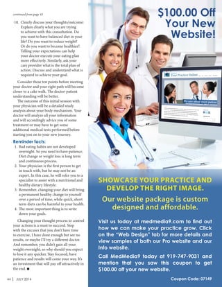 44 | JULY 2014
10.	 Clearly discuss your thoughts/outcome:
Explain clearly what you are trying
to achieve with this consultation. Do
you want to have balanced diet in your
life? Do you want to reduce weight?
Or do you want to become healthier?
Telling your expectations can help
your doctor execute your eating plan
more effectively. Similarly, ask your
care provider what is the total plan of
action. Discuss and understand what is
required to achieve your goal.
	 Consider these ten points before meeting
your doctor and your right path will become
closer to a cake walk. The doctor-patient
understanding will be better.
	 The outcome of this initial session with
your physician will be a detailed study
analysis about your body mechanism. Your
doctor will analyze all your information
and will accordingly advice you of some
treatment or may have to get some
additional medical tests performed before
starting you on to your new journey.
Reminder facts:
1.	 Bad eating habits are not developed
overnight. So you need to have patience.
Diet change or weight loss is long term
and continuous process.
2.	 Your physician is the first person to get
in touch with, but he may not be an
expert. In this case, he will refer you to a
specialist to assist with a nutritional and
healthy dietary lifestyle.
3.	 Remember, changing your diet will bring
a permanent healthy change to yourself
over a period of time, while quick, short
term diets can be harmful to your health.
4.	 The most important thing is to write
down your goals.
	 Changing your thought process to control
your actions is a must to succeed. Stop
with the excuses that you don’t have time
to exercise, I have done enough but see no
results, or maybe I’ll try a different doctor.
And remember, you didn’t gain all your
weight overnight, so why should you expect
to lose it any quicker. Stay focused, have
patience and results will come your way. It’s
an investment that will pay off attractively in
the end. 
continued from page 43 $100.00 Off
Your New
Website!
SHOWCASE YOUR PRACTICE AND
DEVELOP THE RIGHT IMAGE.
Our website package is custom
designed and affordable.
Visit us today at medmedia9.com to find out
how we can make your practice grow. Click
on the “Web Design” tab for more details and
view samples of both our Pro website and our
Info website.
Call MedMedia9 today at 919-747-9031 and
mention that you saw this coupon to get
$100.00 off your new website.
Coupon Code: 07149
 
