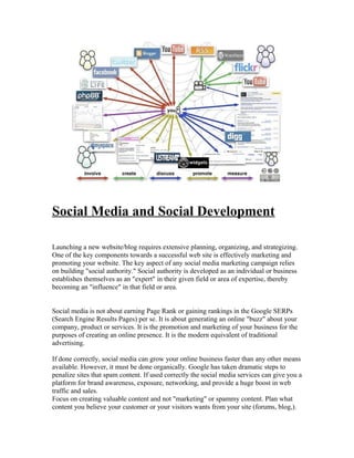 Social Media and Social Development

Launching a new website/blog requires extensive planning, organizing, and strategizing.
One of the key components towards a successful web site is effectively marketing and
promoting your website. The key aspect of any social media marketing campaign relies
on building "social authority." Social authority is developed as an individual or business
establishes themselves as an "expert" in their given field or area of expertise, thereby
becoming an "influence" in that field or area.


Social media is not about earning Page Rank or gaining rankings in the Google SERPs
(Search Engine Results Pages) per se. It is about generating an online "buzz" about your
company, product or services. It is the promotion and marketing of your business for the
purposes of creating an online presence. It is the modern equivalent of traditional
advertising.

If done correctly, social media can grow your online business faster than any other means
available. However, it must be done organically. Google has taken dramatic steps to
penalize sites that spam content. If used correctly the social media services can give you a
platform for brand awareness, exposure, networking, and provide a huge boost in web
traffic and sales.
Focus on creating valuable content and not "marketing" or spammy content. Plan what
content you believe your customer or your visitors wants from your site (forums, blog,).
 