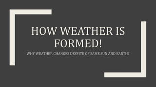 HOW WEATHER IS
FORMED!
WHY WEATHER CHANGES DESPITE OF SAME SUN AND EARTH?
 