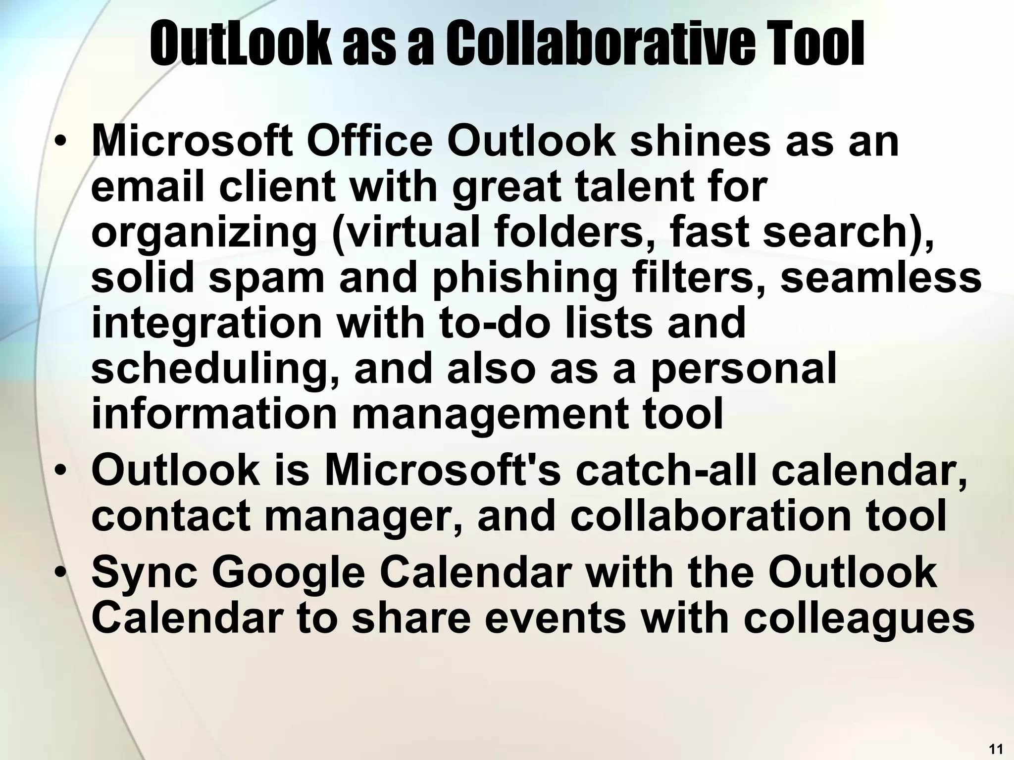 OutLook as a Collaborative Tool Microsoft Office Outlook shines as an email client with great talent for organizing (virtual folders, fast search), solid spam and phishing filters, seamless integration with to-do lists and scheduling, and also as a personal information management tool  Outlook is Microsoft's catch-all calendar, contact manager, and collaboration tool Sync Google Calendar with the Outlook Calendar to share events with colleagues 