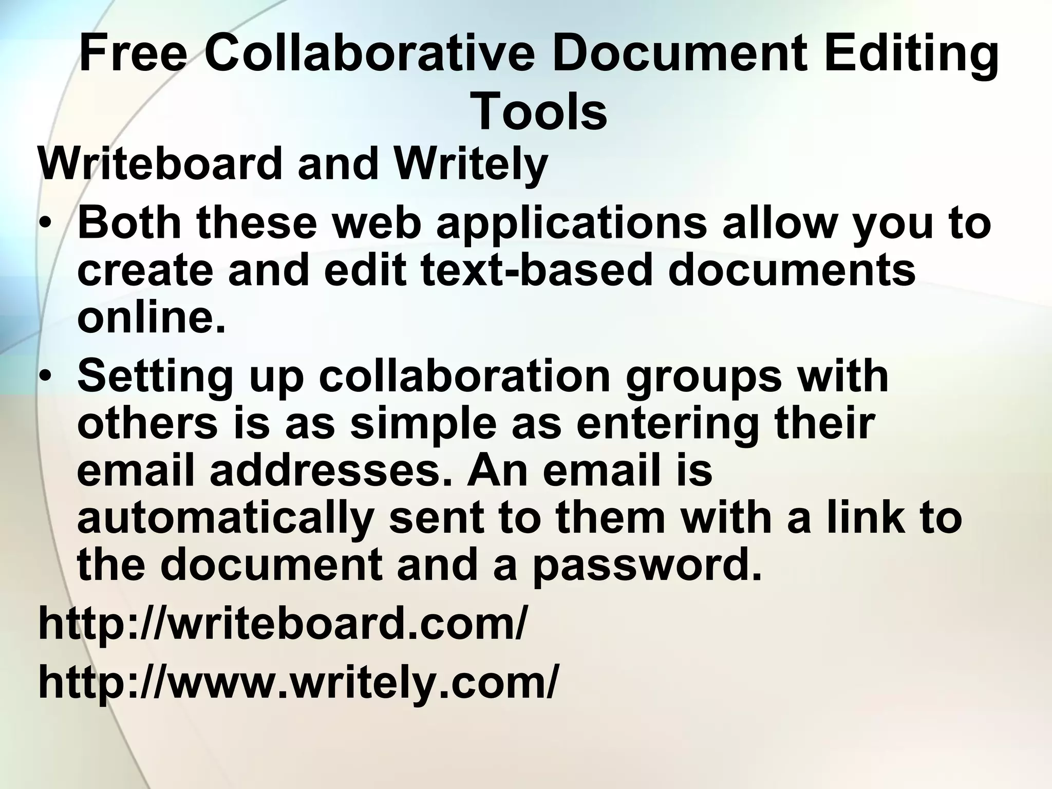 Free Collaborative Document Editing Tools Writeboard and Writely Both these web applications allow you to create and edit text-based documents online.  Setting up collaboration groups with others is as simple as entering their email addresses. An email is automatically sent to them with a link to the document and a password. http://writeboard.com/ http://www.writely.com/ 