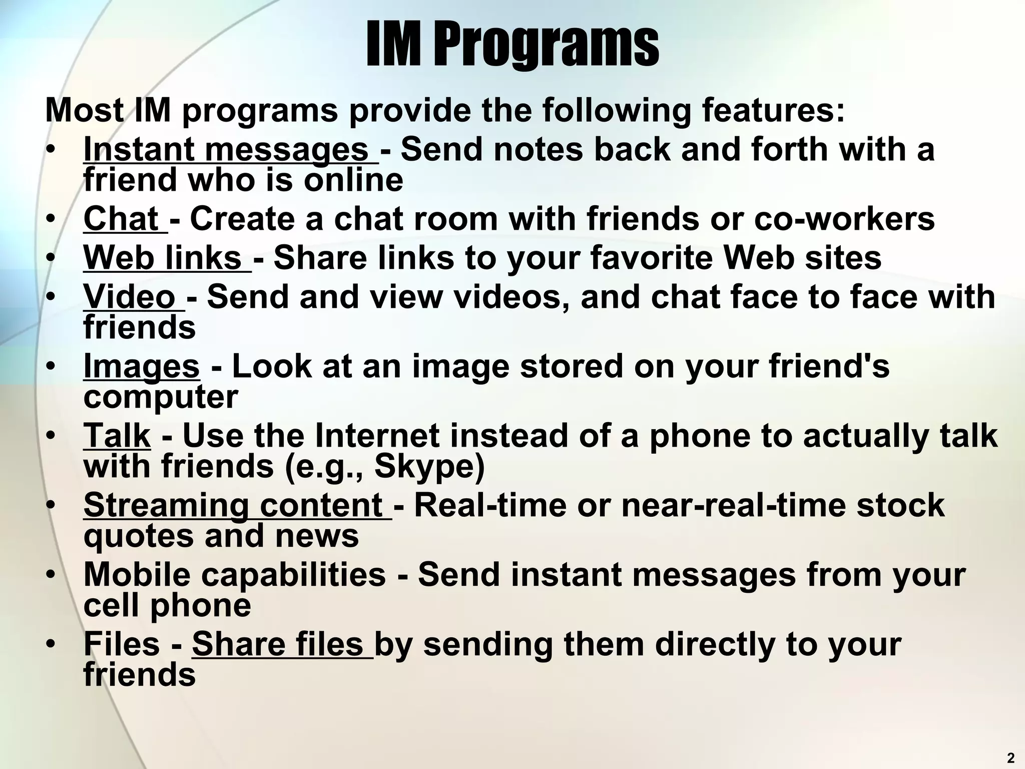 IM Programs Most IM programs provide the following features: Instant messages  - Send notes back and forth with a friend who is online  Chat  - Create a chat room with friends or co-workers  Web links  - Share links to your favorite Web sites  Video  - Send and view videos, and chat face to face with friends  Images  - Look at an image stored on your friend's computer Talk  - Use the Internet instead of a phone to actually talk with friends (e.g., Skype) Streaming content  - Real-time or near-real-time stock quotes and news  Mobile capabilities - Send instant messages from your cell phone Files -  Share files  by sending them directly to your friends  