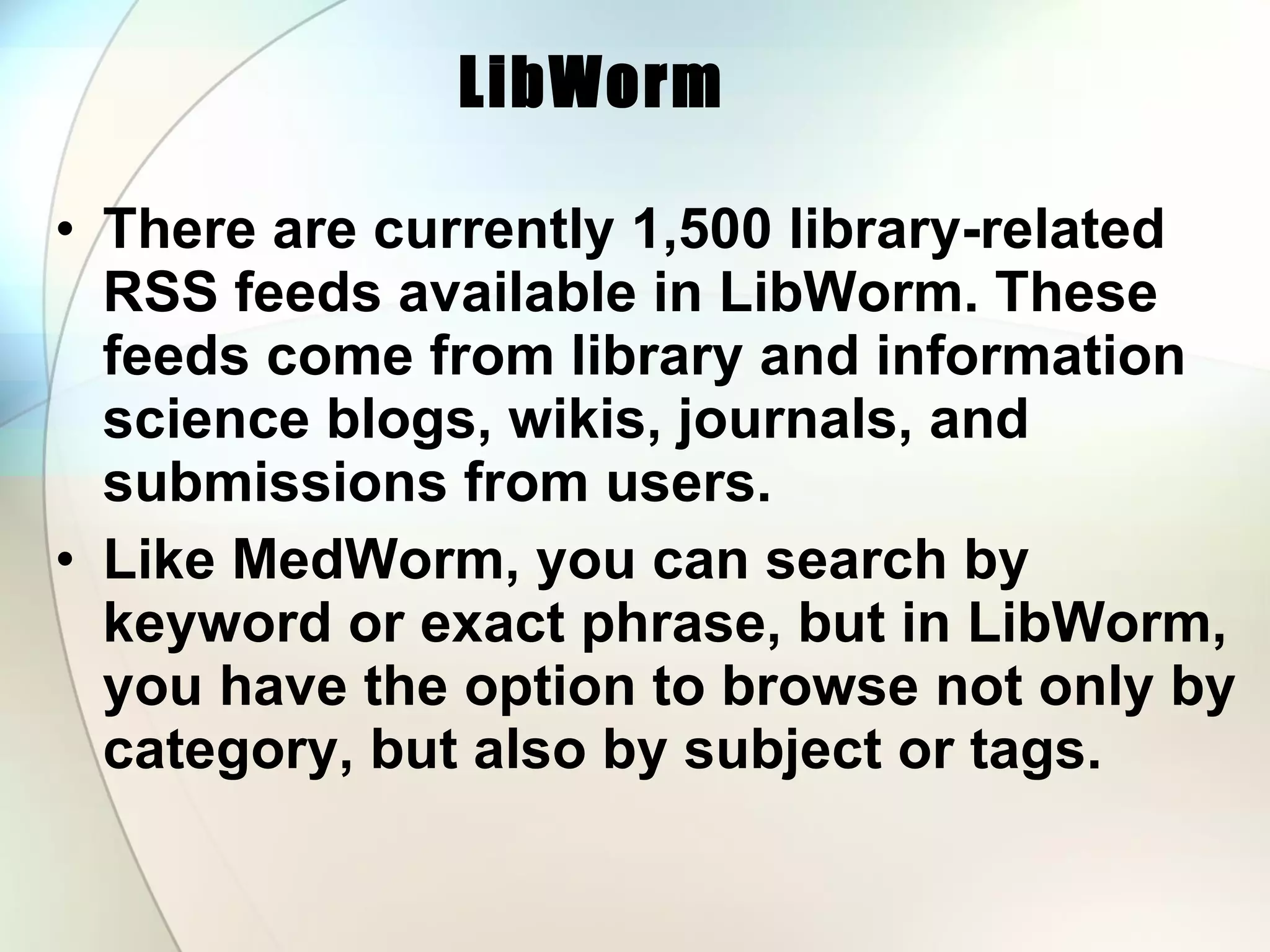 LibWorm   There are currently 1,500 library-related RSS feeds available in LibWorm. These feeds come from library and information science blogs, wikis, journals, and submissions from users.  Like MedWorm, you can search by keyword or exact phrase, but in LibWorm, you have the option to browse not only by category, but also by subject or tags. 