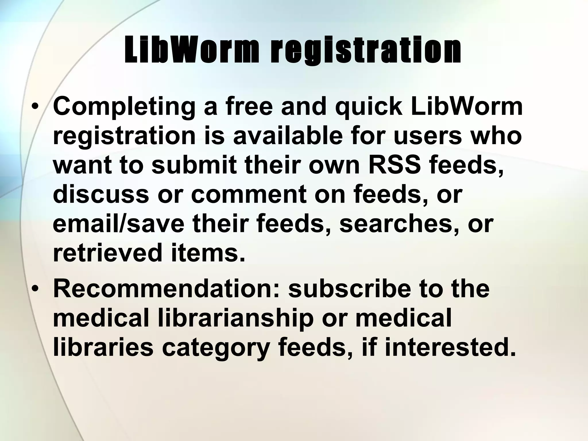LibWorm registration Completing a free and quick LibWorm registration is available for users who want to submit their own RSS feeds, discuss or comment on feeds, or email/save their feeds, searches, or retrieved items.  Recommendation: subscribe to the medical librarianship or medical libraries category feeds, if interested.  