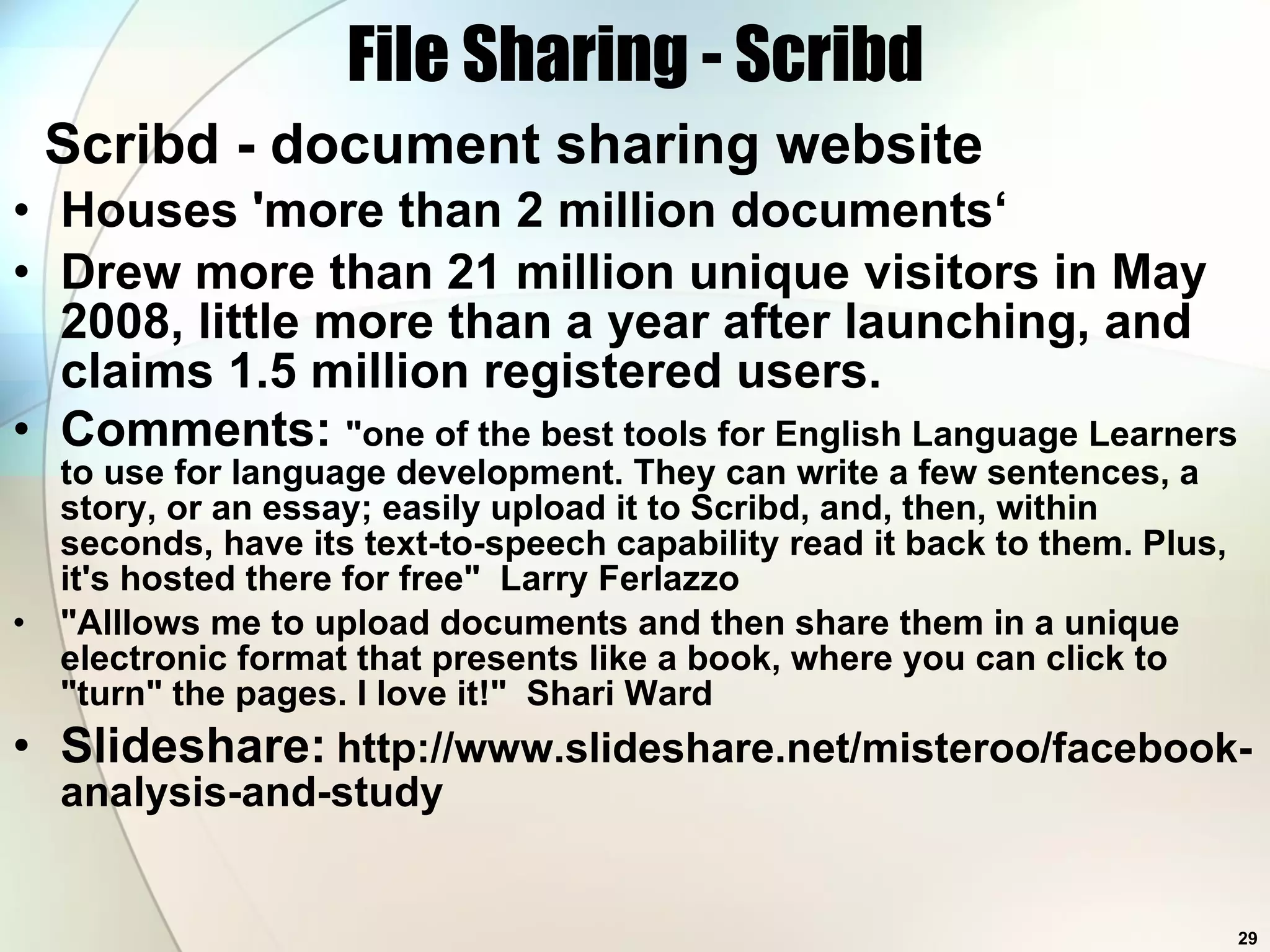 File Sharing - Scribd Scribd - document sharing website Houses 'more than 2 million documents‘ Drew more than 21 million unique visitors in May 2008, little more than a year after launching, and claims 1.5 million registered users.  Comments:  &quot;one of the best tools for English Language Learners to use for language development. They can write a few sentences, a story, or an essay; easily upload it to Scribd, and, then, within seconds, have its text-to-speech capability read it back to them. Plus, it's hosted there for free&quot;  Larry Ferlazzo  &quot;Alllows me to upload documents and then share them in a unique electronic format that presents like a book, where you can click to &quot;turn&quot; the pages. I love it!&quot;  Shari Ward  Slideshare:   http://www.slideshare.net/misteroo/facebook-analysis-and-study 