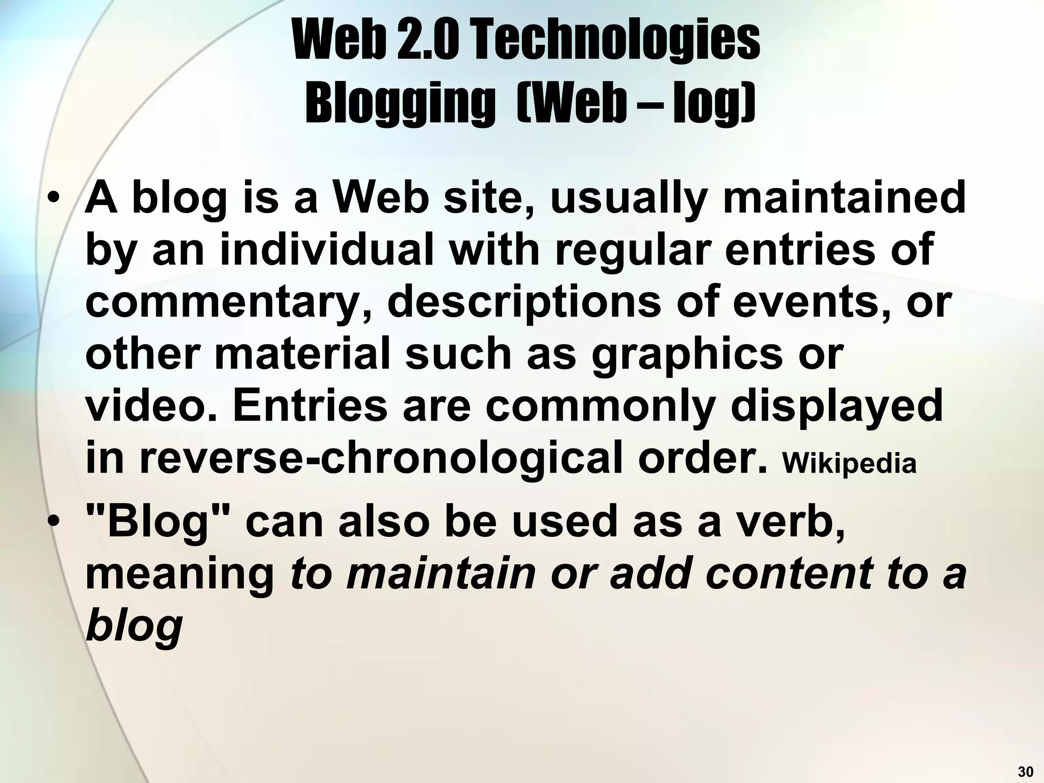 Web 2.0 Technologies  Blogging  (Web – log) A blog is a Web site, usually maintained by an individual with regular entries of commentary, descriptions of events, or other material such as graphics or video. Entries are commonly displayed in reverse-chronological order.  Wikipedia &quot;Blog&quot; can also be used as a verb, meaning  to maintain or add content to a blog 