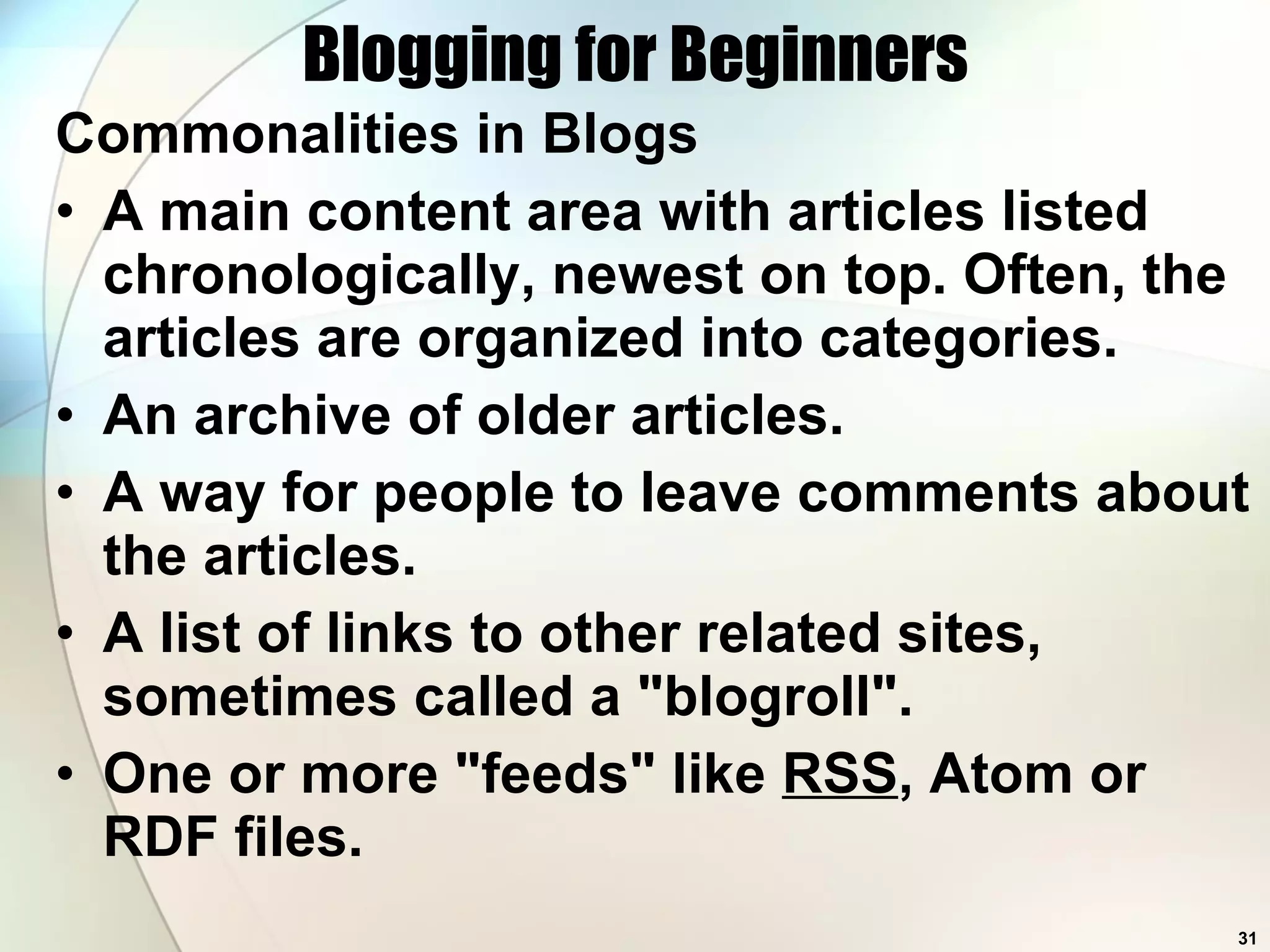 Blogging for Beginners Commonalities in Blogs A main content area with articles listed chronologically, newest on top. Often, the articles are organized into categories.  An archive of older articles.  A way for people to leave comments about the articles.  A list of links to other related sites, sometimes called a &quot;blogroll&quot;.  One or more &quot;feeds&quot; like  RSS , Atom or RDF files.  