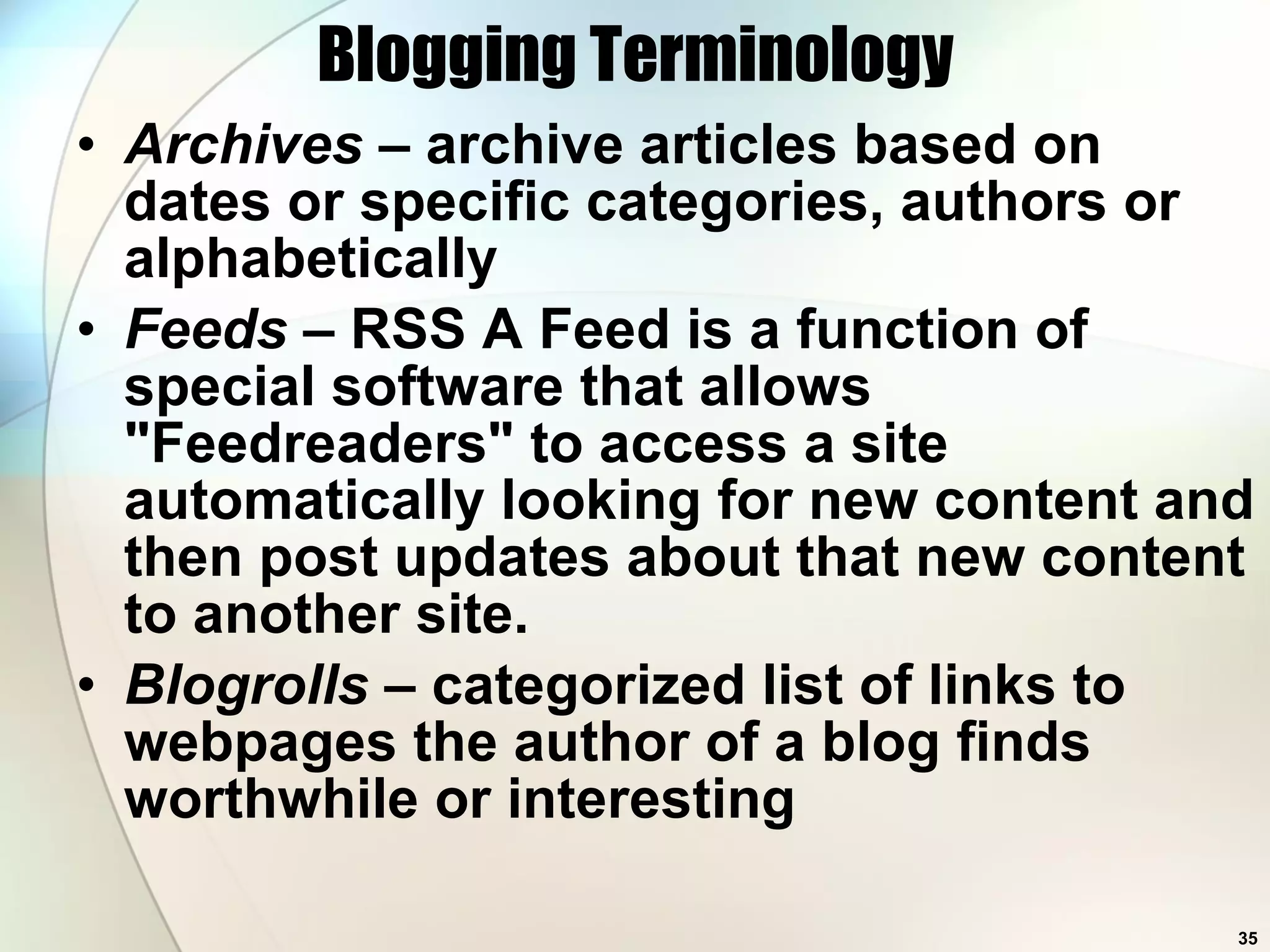 Blogging Terminology Archives  – archive articles based on dates or specific categories, authors or alphabetically Feeds  – RSS A Feed is a function of special software that allows &quot;Feedreaders&quot; to access a site automatically looking for new content and then post updates about that new content to another site.  Blogrolls  – categorized list of links to webpages the author of a blog finds worthwhile or interesting  