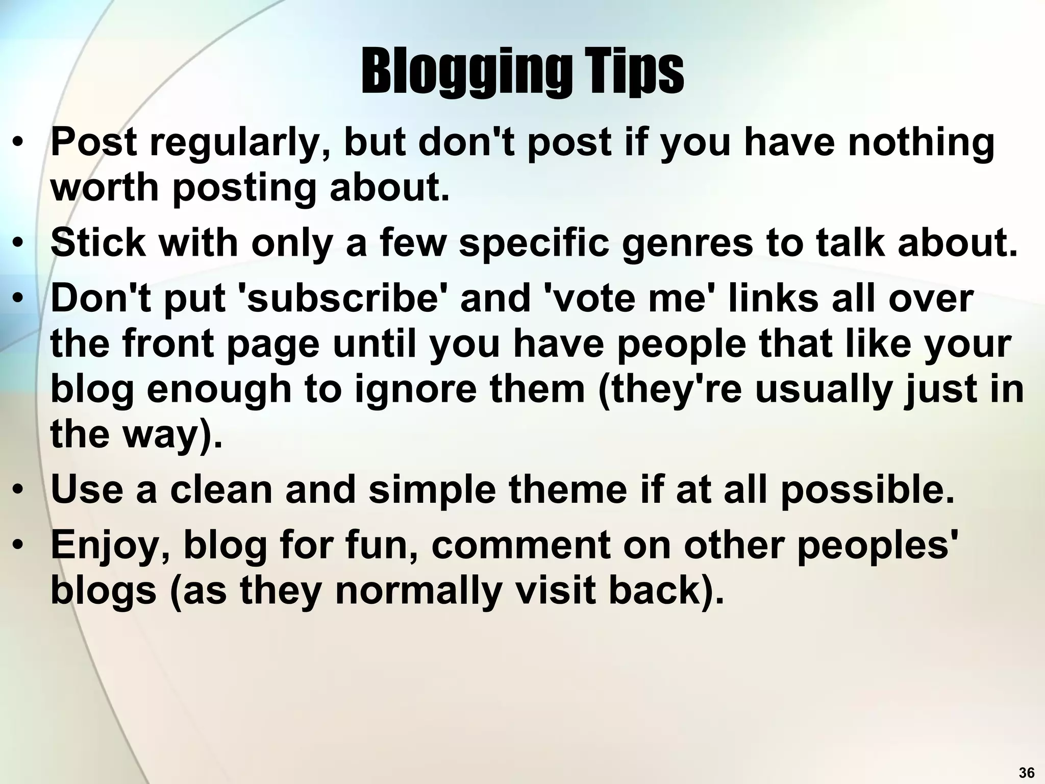 Blogging Tips Post regularly, but don't post if you have nothing worth posting about.  Stick with only a few specific genres to talk about.  Don't put 'subscribe' and 'vote me' links all over the front page until you have people that like your blog enough to ignore them (they're usually just in the way).  Use a clean and simple theme if at all possible.  Enjoy, blog for fun, comment on other peoples' blogs (as they normally visit back).  