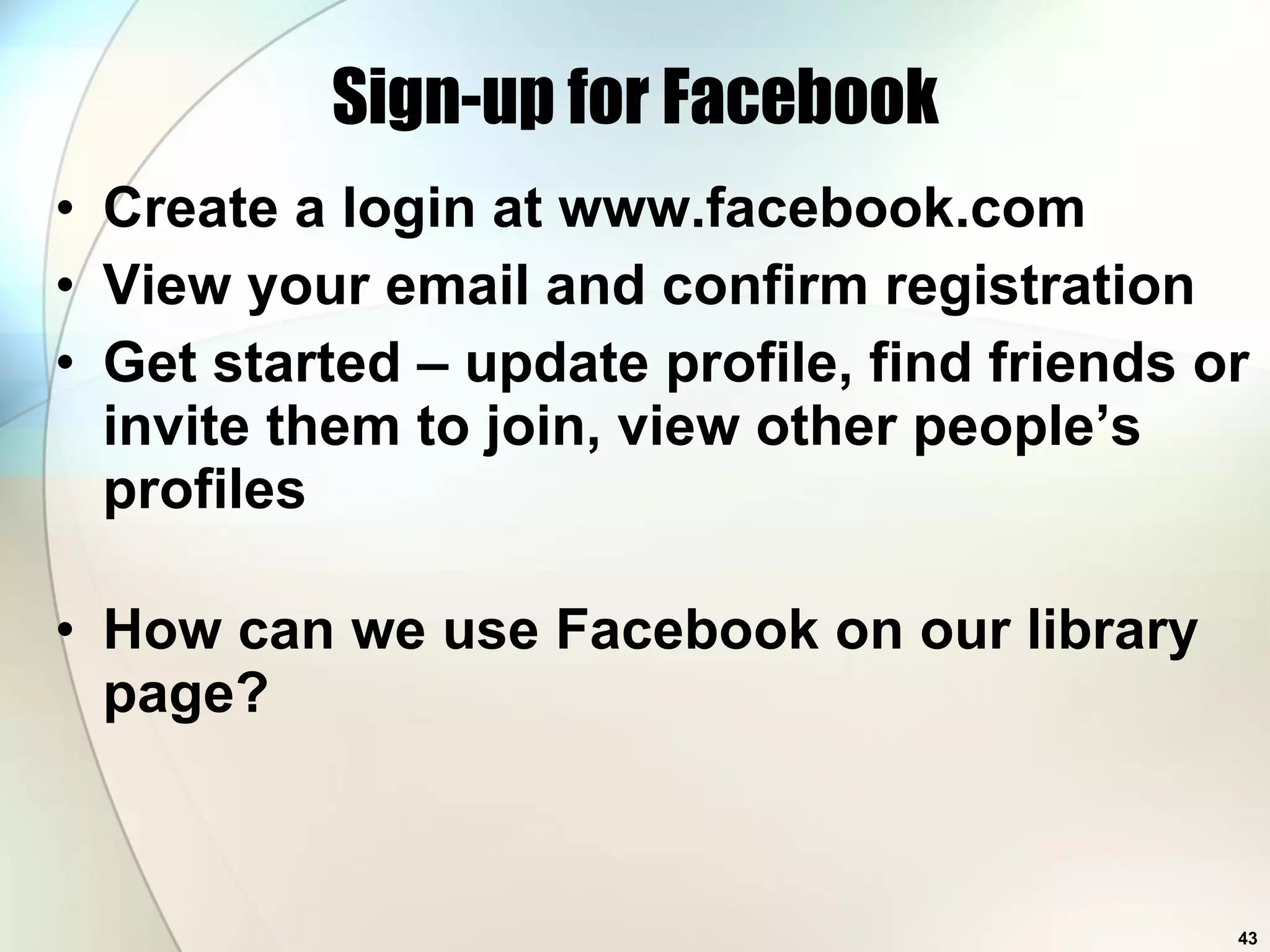 Sign-up for Facebook Create a login at www.facebook.com View your email and confirm registration Get started – update profile, find friends or invite them to join, view other people’s profiles How can we use Facebook on our library page? 