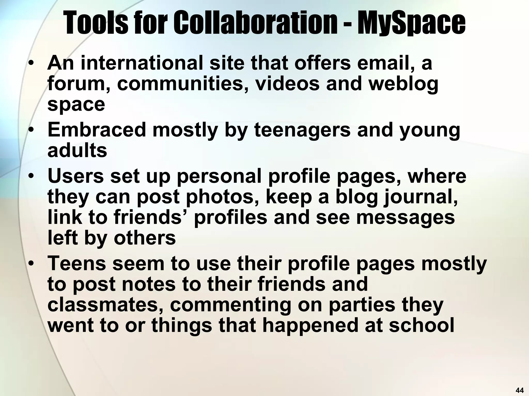 Tools for Collaboration - MySpace An international site that offers email, a forum, communities, videos and weblog space Embraced mostly by teenagers and young adults Users set up personal profile pages, where they can post photos, keep a blog journal, link to friends’ profiles and see messages left by others Teens seem to use their profile pages mostly to post notes to their friends and classmates, commenting on parties they went to or things that happened at school  