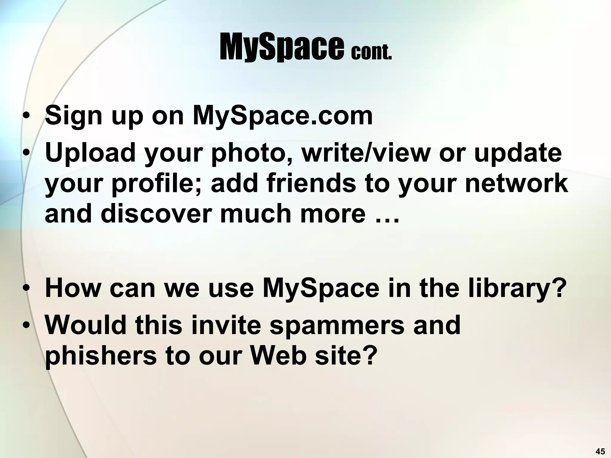 MySpace  cont. Sign up on MySpace.com Upload your photo, write/view or update your profile; add friends to your network and discover much more … How can we use MySpace in the library? Would this invite spammers and phishers to our Web site? 