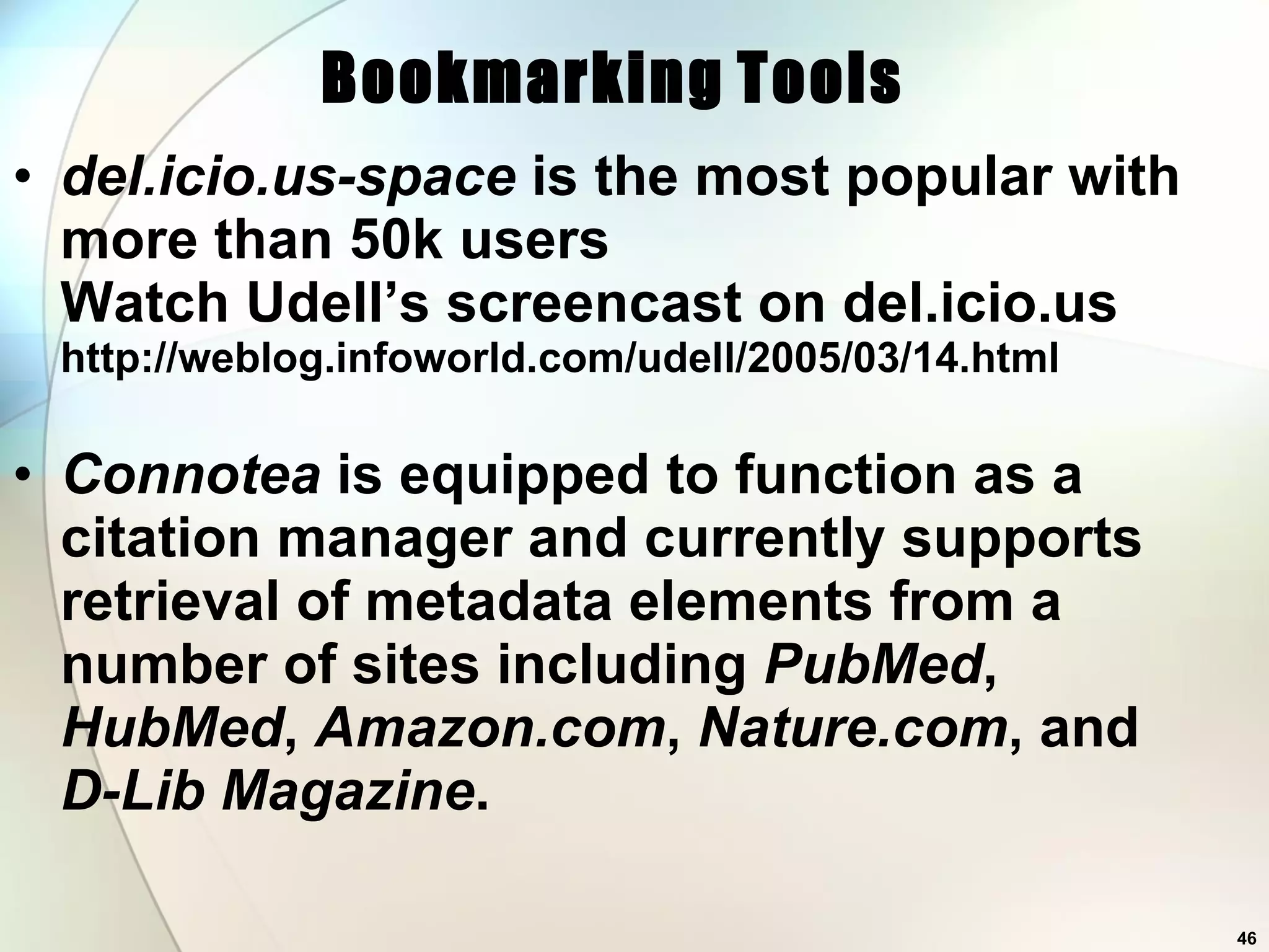 del.icio.us-space  is the most popular with more than 50k users Watch Udell’s screencast on del.icio.us http://weblog.infoworld.com/udell/2005/03/14.html Connotea  is equipped to function as a citation manager and currently supports retrieval of metadata elements from a number of sites including  PubMed ,  HubMed ,  Amazon.com ,  Nature.com , and  D-Lib Magazine .  Bookmarking   Tools 