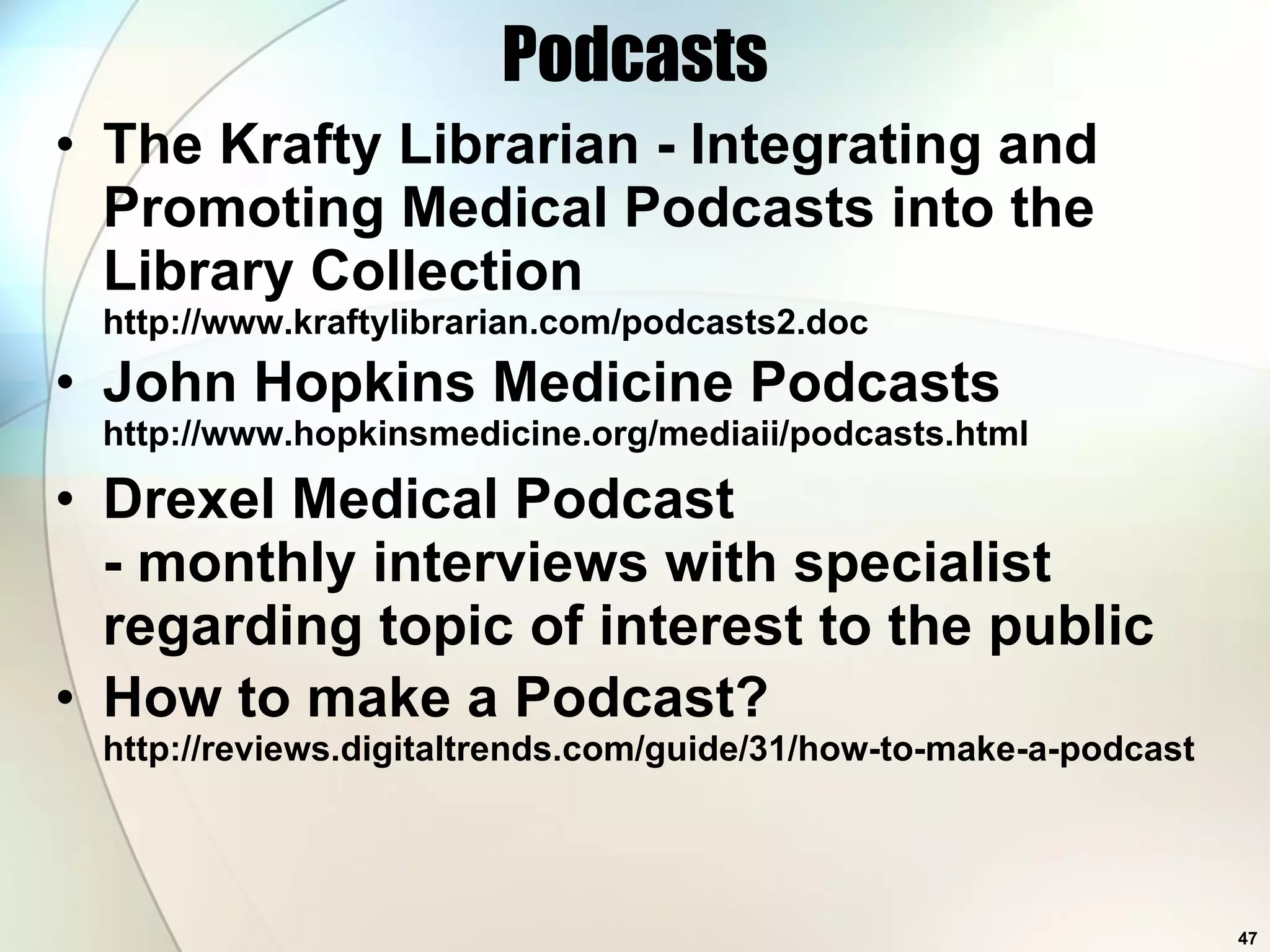 Podcasts The Krafty Librarian - Integrating and Promoting Medical Podcasts into the Library Collection http://www.kraftylibrarian.com/podcasts2.doc  John Hopkins Medicine Podcasts http://www.hopkinsmedicine.org/mediaii/podcasts.html Drexel Medical Podcast - monthly interviews with specialist regarding topic of interest to the public How to make a Podcast? http://reviews.digitaltrends.com/guide/31/how-to-make-a-podcast  