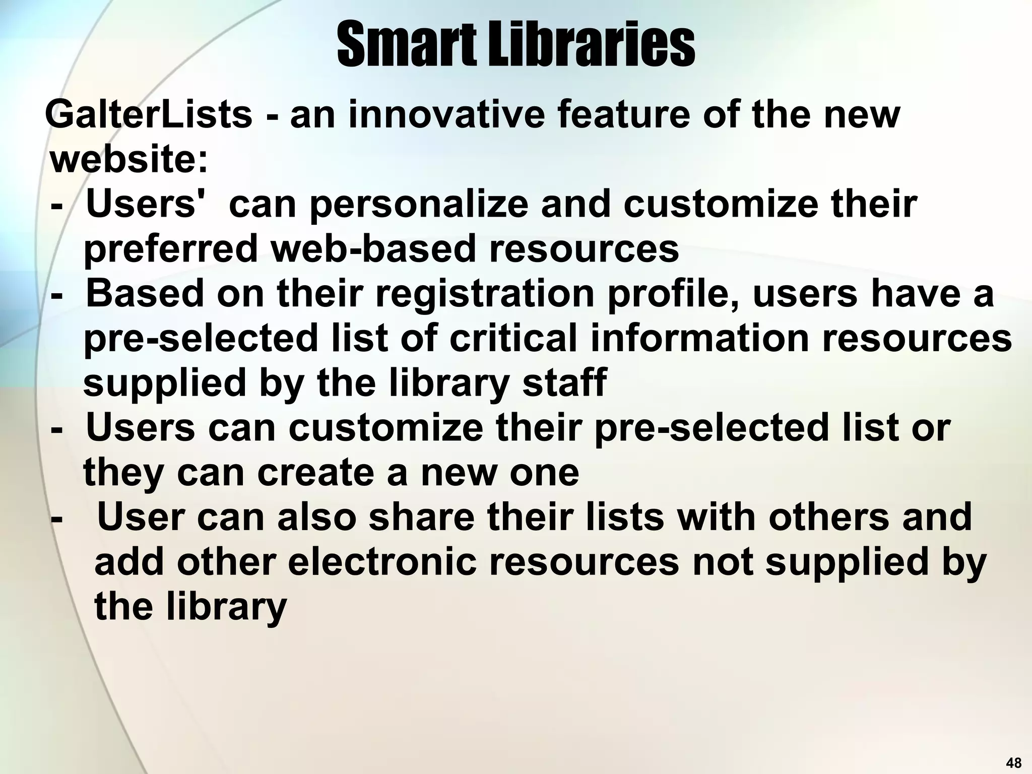 Smart Libraries GalterLists - an innovative feature of the new website:  -  Users'  can personalize and customize their   preferred web-based resources   -  Based on their registration profile, users have a   pre-selected list of critical information resources   supplied by the library staff   -  Users can customize their pre-selected list or   they can create a new one -  User can also share their lists with others and   add other electronic resources not supplied by   the library  