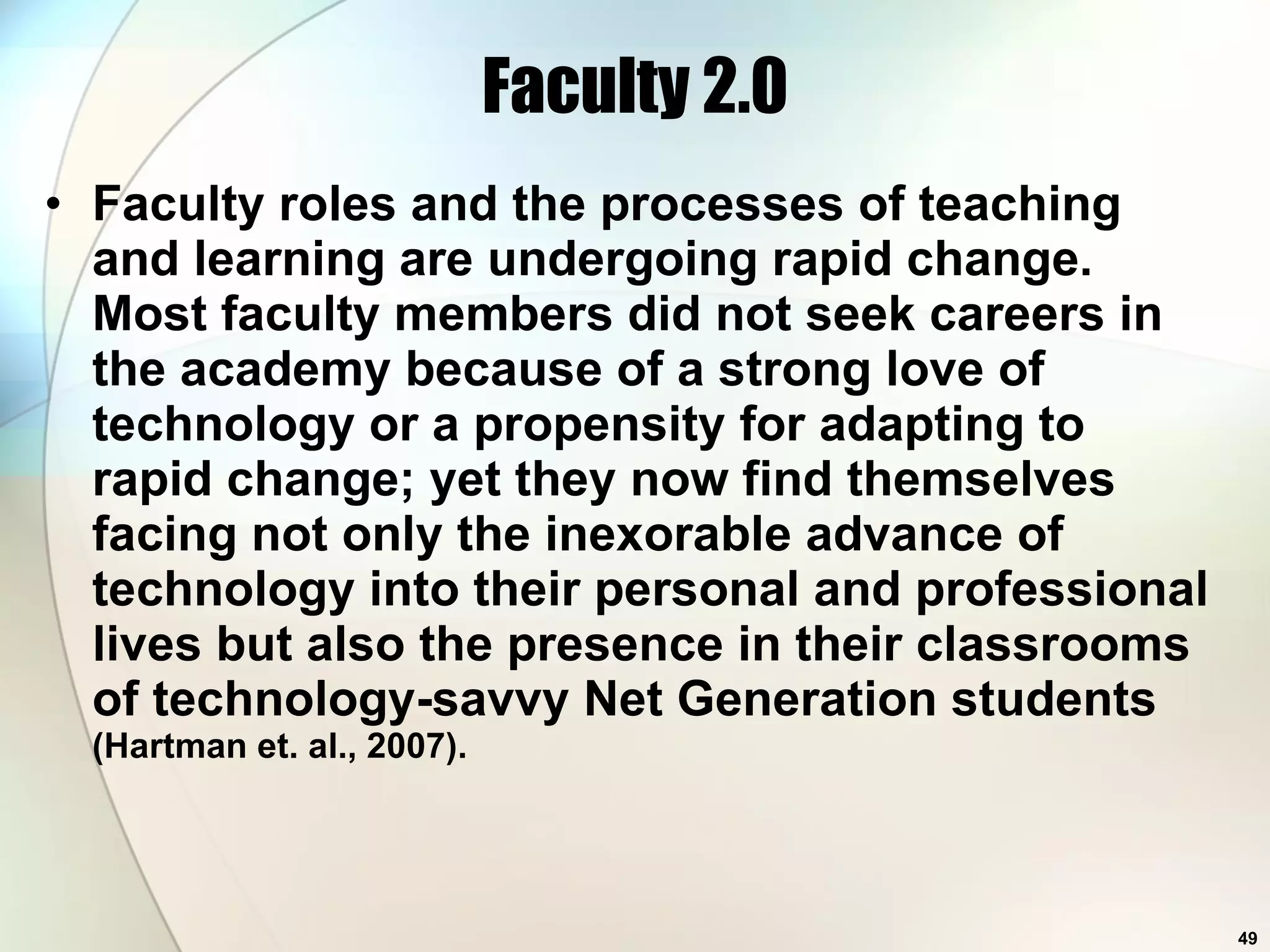 Faculty 2.0 Faculty roles and the processes of teaching and learning are undergoing rapid change. Most faculty members did not seek careers in the academy because of a strong love of technology or a propensity for adapting to rapid change; yet they now find themselves facing not only the inexorable advance of technology into their personal and professional lives but also the presence in their classrooms of technology-savvy Net Generation students  (Hartman et. al., 2007). 