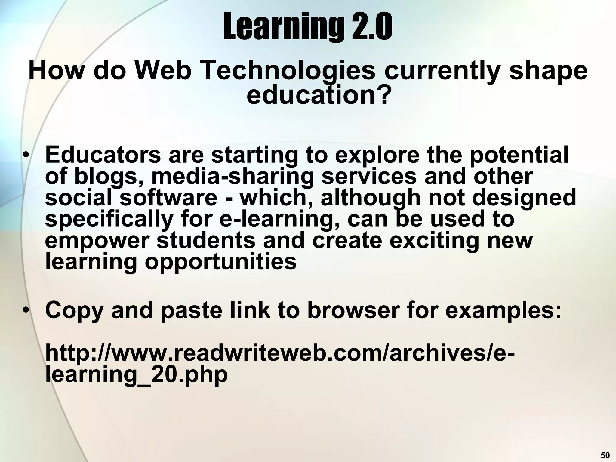 Learning 2.0 How do Web Technologies currently shape education? Educators are starting to explore the potential of blogs, media-sharing services and other social software - which, although not designed specifically for e-learning, can be used to empower students and create exciting new learning opportunities Copy and paste link to browser for examples: http://www.readwriteweb.com/archives/e-learning_20.php 