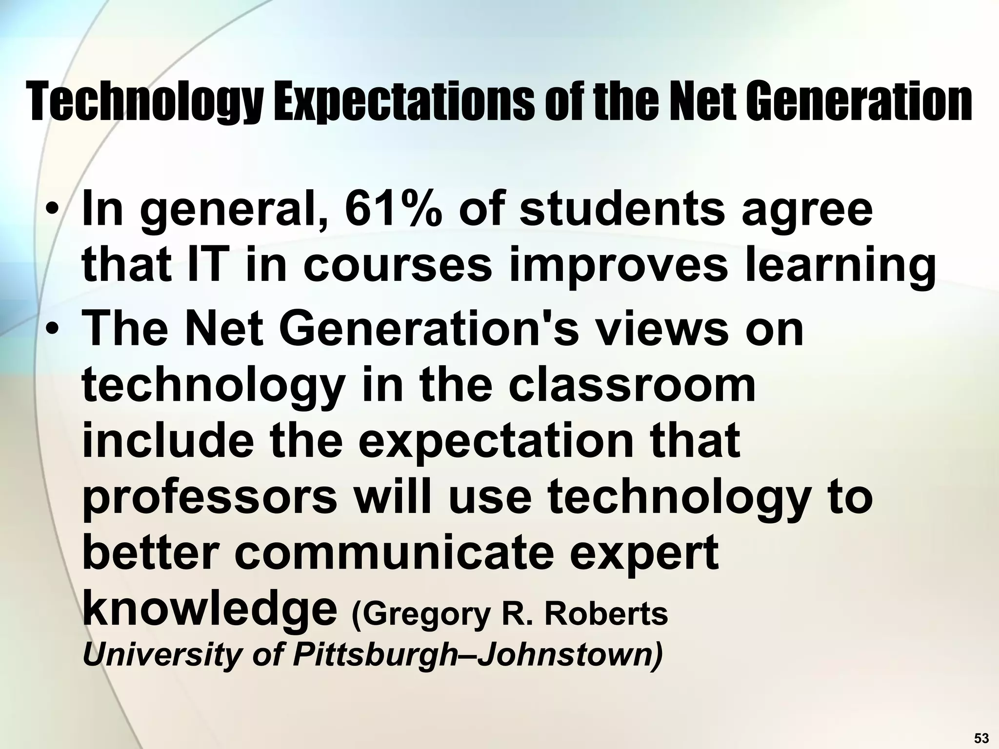 Technology Expectations of the Net Generation In general, 61% of students agree that IT in courses improves learning The Net Generation's views on technology in the classroom include the expectation that professors will use technology to better communicate expert knowledge   (Gregory R. Roberts University of Pittsburgh–Johnstown) 