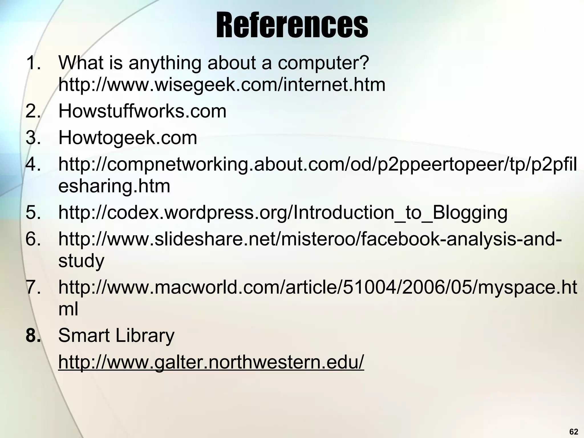 References What is anything about a computer? http://www.wisegeek.com/internet.htm Howstuffworks.com Howtogeek.com http://compnetworking.about.com/od/p2ppeertopeer/tp/p2pfilesharing.htm http://codex.wordpress.org/Introduction_to_Blogging http://www.slideshare.net/misteroo/facebook-analysis-and-study http://www.macworld.com/article/51004/2006/05/myspace.html 8.  Smart Library http://www.galter.northwestern.edu/ 