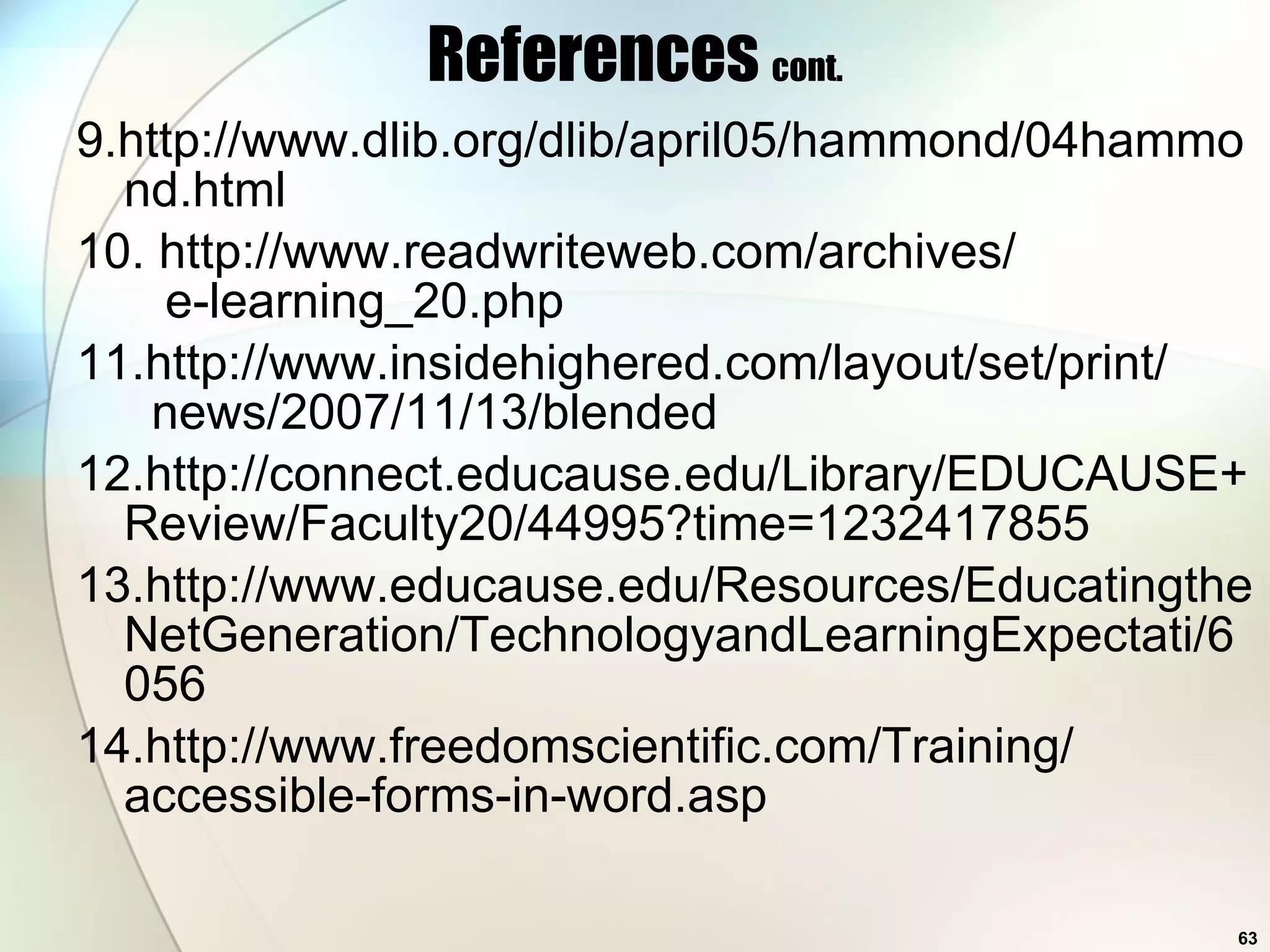 References  cont. 9.http://www.dlib.org/dlib/april05/hammond/04hammond.html 10. http://www.readwriteweb.com/archives/   e-learning_20.php 11.http://www.insidehighered.com/layout/set/print/   news/2007/11/13/blended 12.http://connect.educause.edu/Library/EDUCAUSE+Review/Faculty20/44995?time=1232417855 13.http://www.educause.edu/Resources/EducatingtheNetGeneration/TechnologyandLearningExpectati/6056 14.http://www.freedomscientific.com/Training/ accessible-forms-in-word.asp 