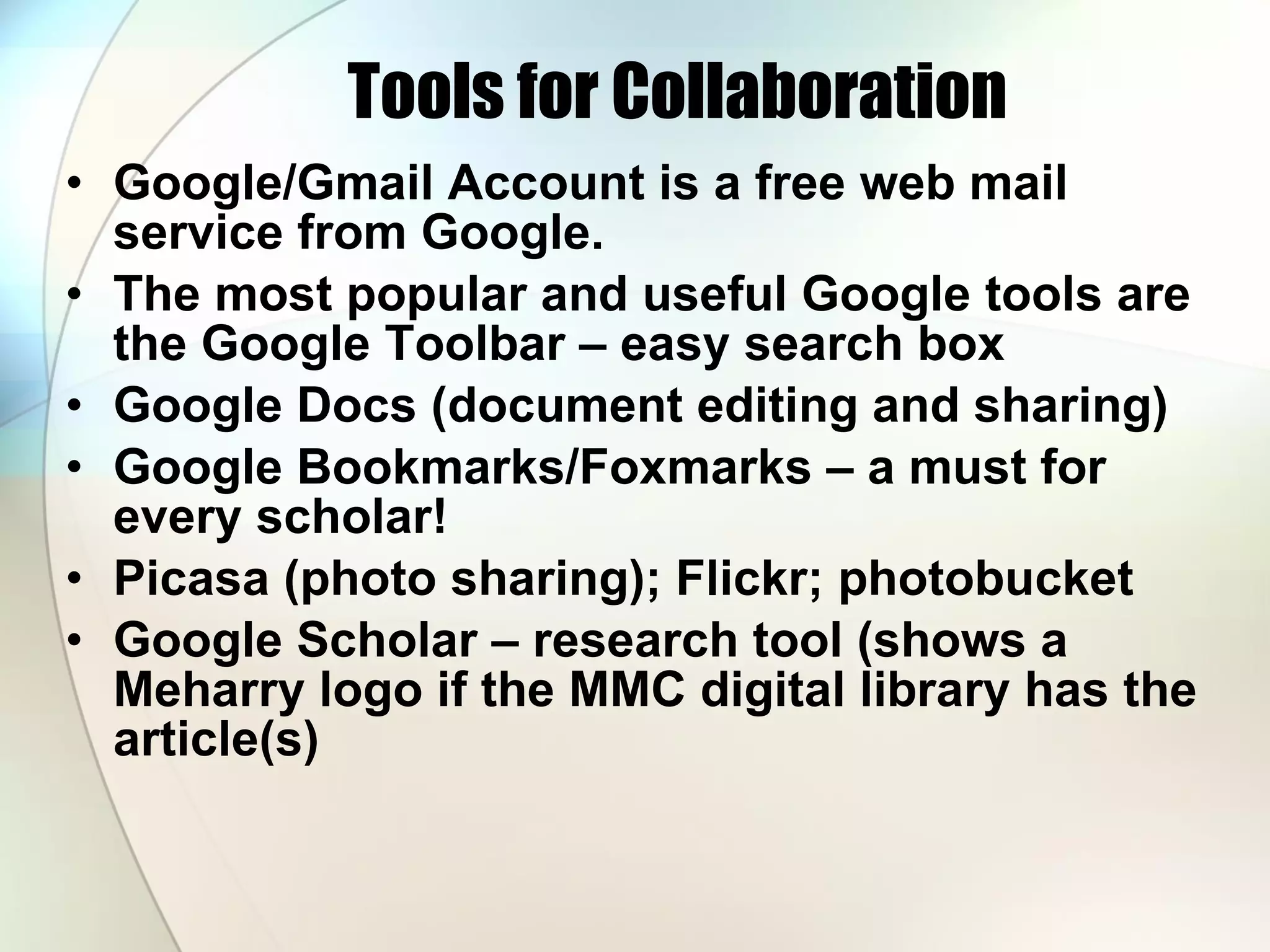 Tools for Collaboration Google/Gmail Account is a free web mail service from Google.  The most popular and useful Google tools are the Google Toolbar – easy search box Google Docs (document editing and sharing) Google Bookmarks/Foxmarks – a must for every scholar!  Picasa (photo sharing); Flickr; photobucket Google Scholar – research tool (shows a Meharry logo if the MMC digital library has the article(s) 