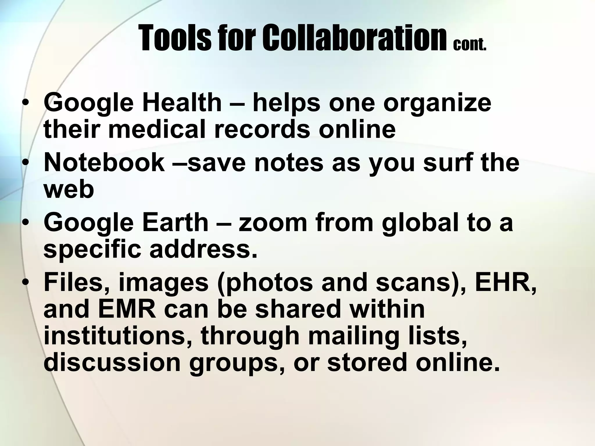 Tools for Collaboration  cont. Google Health – helps one organize their medical records online Notebook –save notes as you surf the web Google Earth – zoom from global to a specific address.  Files, images (photos and scans), EHR, and EMR can be shared within institutions, through mailing lists, discussion groups, or stored online. 