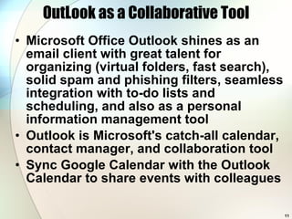 OutLook as a Collaborative Tool Microsoft Office Outlook shines as an email client with great talent for organizing (virtual folders, fast search), solid spam and phishing filters, seamless integration with to-do lists and scheduling, and also as a personal information management tool  Outlook is Microsoft's catch-all calendar, contact manager, and collaboration tool Sync Google Calendar with the Outlook Calendar to share events with colleagues 