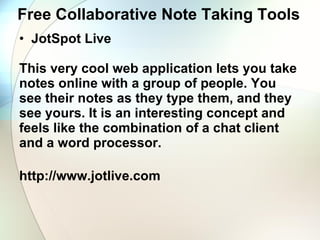 Free Collaborative Note Taking Tools JotSpot Live     This very cool web application lets you take notes online with a group of people. You see their notes as they type them, and they see yours. It is an interesting concept and feels like the combination of a chat client and a word processor. http://www.jotlive.com 