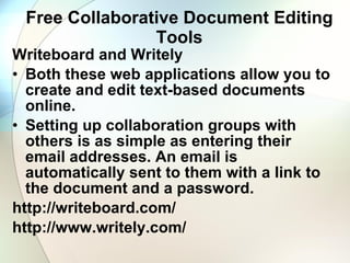 Free Collaborative Document Editing Tools Writeboard and Writely Both these web applications allow you to create and edit text-based documents online.  Setting up collaboration groups with others is as simple as entering their email addresses. An email is automatically sent to them with a link to the document and a password. http://writeboard.com/ http://www.writely.com/ 