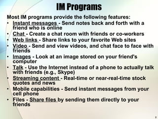 IM Programs Most IM programs provide the following features: Instant messages  - Send notes back and forth with a friend who is online  Chat  - Create a chat room with friends or co-workers  Web links  - Share links to your favorite Web sites  Video  - Send and view videos, and chat face to face with friends  Images  - Look at an image stored on your friend's computer Talk  - Use the Internet instead of a phone to actually talk with friends (e.g., Skype) Streaming content  - Real-time or near-real-time stock quotes and news  Mobile capabilities - Send instant messages from your cell phone Files -  Share files  by sending them directly to your friends  