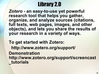 Library 2.0 Zotero  - an easy-to-use yet powerful research tool that helps you gather, organize, and analyze sources (citations, full texts, web pages, images, and other objects), and lets you share the results of your research in a variety of ways.  To get started with Zotero: http://www.zotero.org/support/ Demonstration http://www.zotero.org/support/screencast_tutorials 