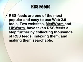 RSS Feeds RSS feeds are one of the most popular and easy to use Web 2.0 tools. Two websites,  MedWorm  and  LibWorm , have taken RSS feeds a step further by collecting thousands of RSS feeds, indexing them, and making them searchable.  
